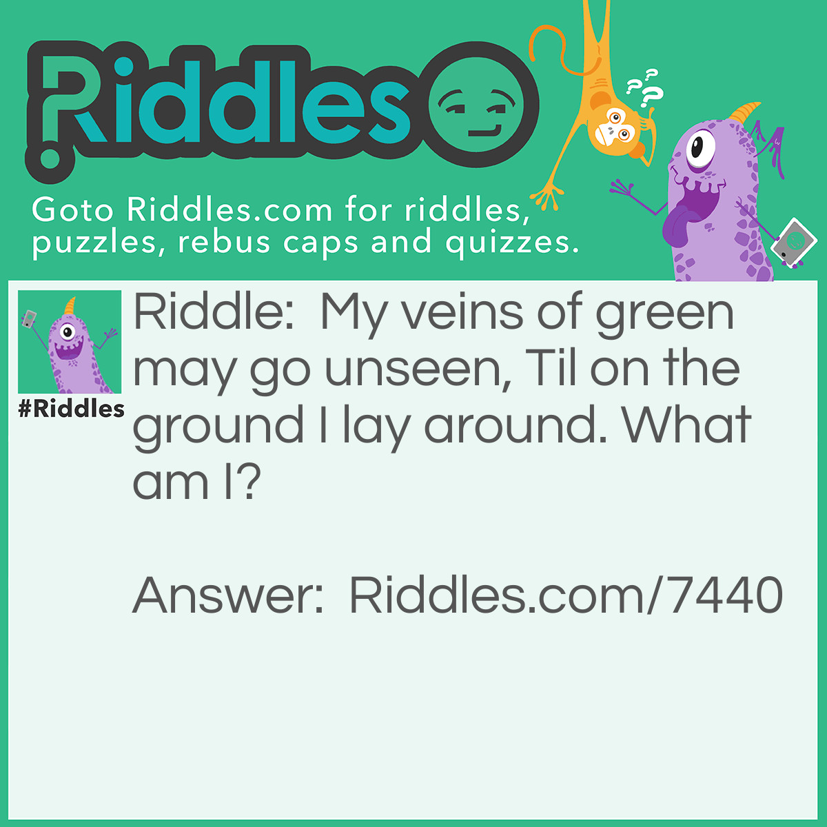 Riddle: My veins of green may go unseen, Til on the ground I lay around. What am I? Answer: "Leaves" - Reasoning: Leaves contain veins to transport water through the leaf, and as people would need to be up close to see them. Hence, these veins go unseen as they spend most of their time up in trees attached to branches. You only really get to see them when they fall to the ground.