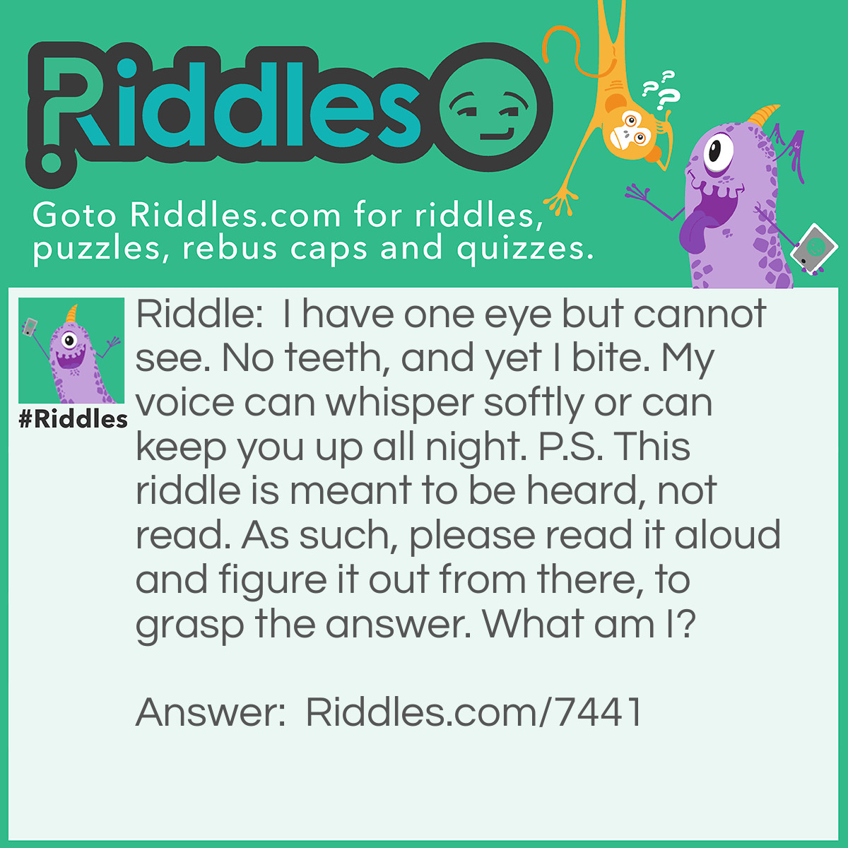 Riddle: I have one eye but cannot see. No teeth, and yet I bite. My voice can whisper softly or can keep you up all night. P.S. This riddle is meant to be heard, not read. As such, please read it aloud and figure it out from there, to grasp the answer. What am I? Answer: "Wind" - Reasoning: "Eye" sounds like "i", and the fact that the answer "cannot see" hints that this is the case. Wind, especially high wind, can feel biting, and in literature, the wind is often said to bring a "biting cold", or similar. The voice of the wind is depicted as being quiet or loud, depending on how strong the wind is. Loud winds are often associated with keeping people up during the night.