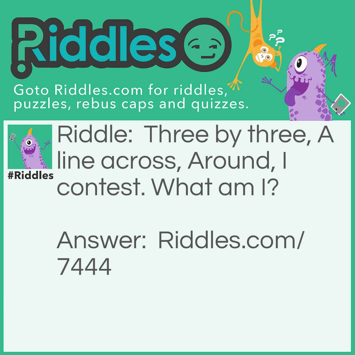 Riddle: Three by three, A line across, Around, I contest. What am I? Answer: "Naughts and Crosses" - Reasoning: Naughts and crosses is a game played on a 3 by 3 square. It involves making a "line" across the square. The words "across" and "around" hint as to the nature of the game pieces, and the word "contest" hints that this is a game.