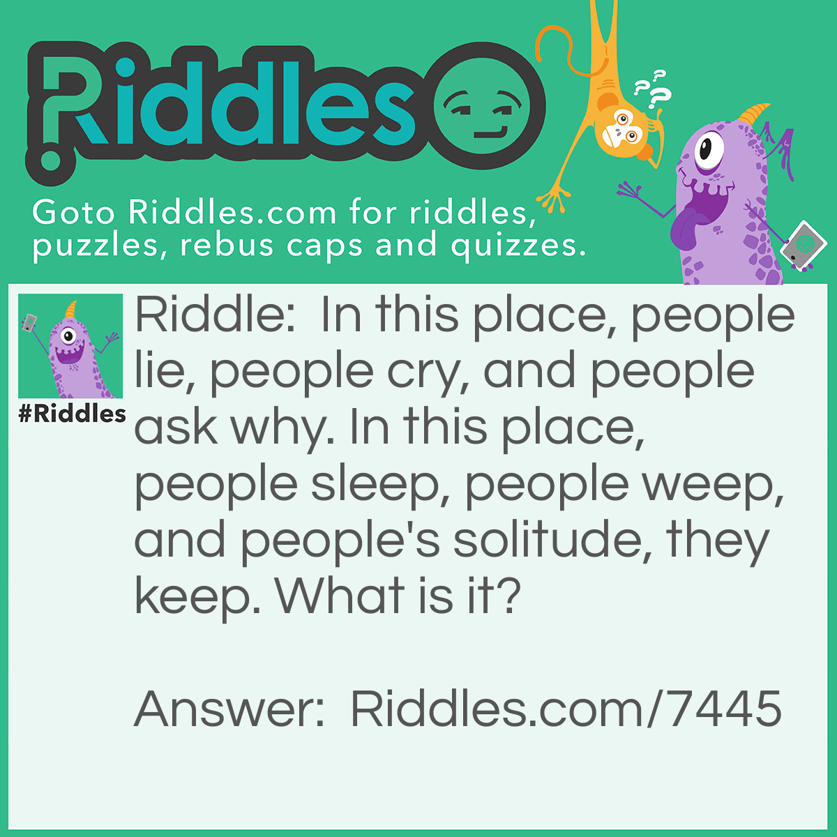 Riddle: In this place, people lie, people cry, and people ask why. In this place, people sleep, people weep, and people's solitude, they keep. What is it? Answer: "Graveyard" or "Cemetery" - Reasoning: Both "people lie" and "people sleep" are indications of many people using this place to lie down, or to sleep, which in itself is an odd thought. Crying and weeping indicate that this is a sad place, and the continued use of "people" allows this to mean not just those who are lying down or sleeping, but those who come to visit them there, (i.e. mourners). People come to ask the person grave why they did what they did that resulted in their death, as a form of mourning, or to ask their chosen God or Gods why they took that person to their grave. And peoples solitude refers to people sleeping on their own, or the mourners usually coming the mourn privately.
