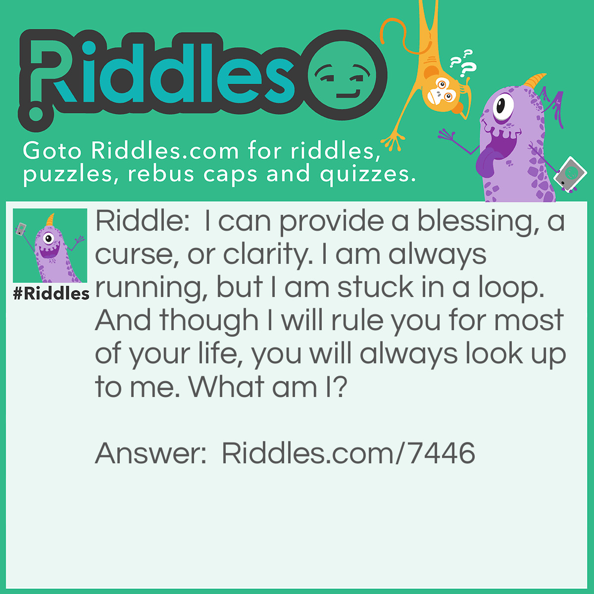 Riddle: I can provide a blessing, a curse, or clarity. I am always running, but I am stuck in a loop. And though I will rule you for most of your life, you will always look up to me. What am I? Answer: "A Clock" - Reasoning: Seeing the time on a clock can bring you relief, (e.g. your work shift nearly being over), a curse, (e.g. how long you still have left of a work shift), or simple clarification of what time it is. A clock is always running but always returns to where it began, to repeat. Thus, it is stuck in a loop. And as punching at work, appointments, taking to children to daycare, watching a film at the cinema, et cetera, all require you to be at a place at a certain time, time, which you read on a clock, does rule your life. The only exception is when you do not have a schedule to keep. And traditionally, clocks are usually placed on a wall, above eye level, so many people can look at it to see the time