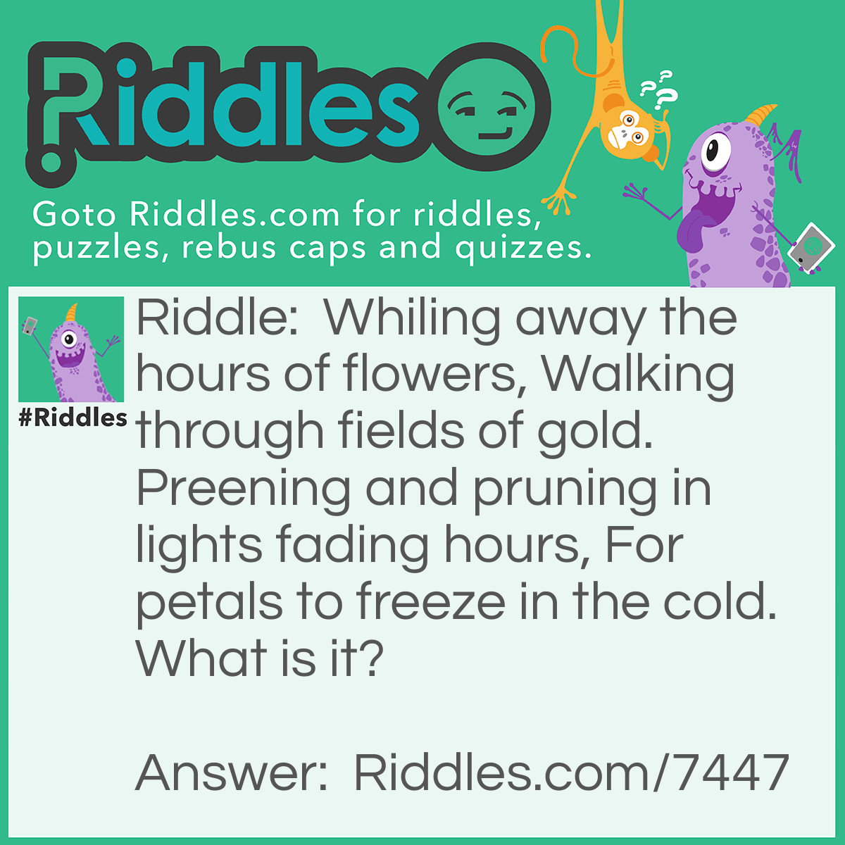 Riddle: Whiling away the hours of flowers, Walking through fields of gold. Preening and pruning in lights fading hours, For petals to freeze in the cold. What is it? Answer: "The Four Seasons" - Reasoning: This riddle takes the perspective of plant life during these times of the year, where each line represents one of the four seasons of the year; Spring, Summer, Autumn and Winter. Spring - where flowers are blooming - Summer - where fields of farm crop mature and turn golden in colour, before being harvested - Autumn - where the tree's shed their leaves and days grow shorter - and Winter - where the cold leaves frost and freezes plants.