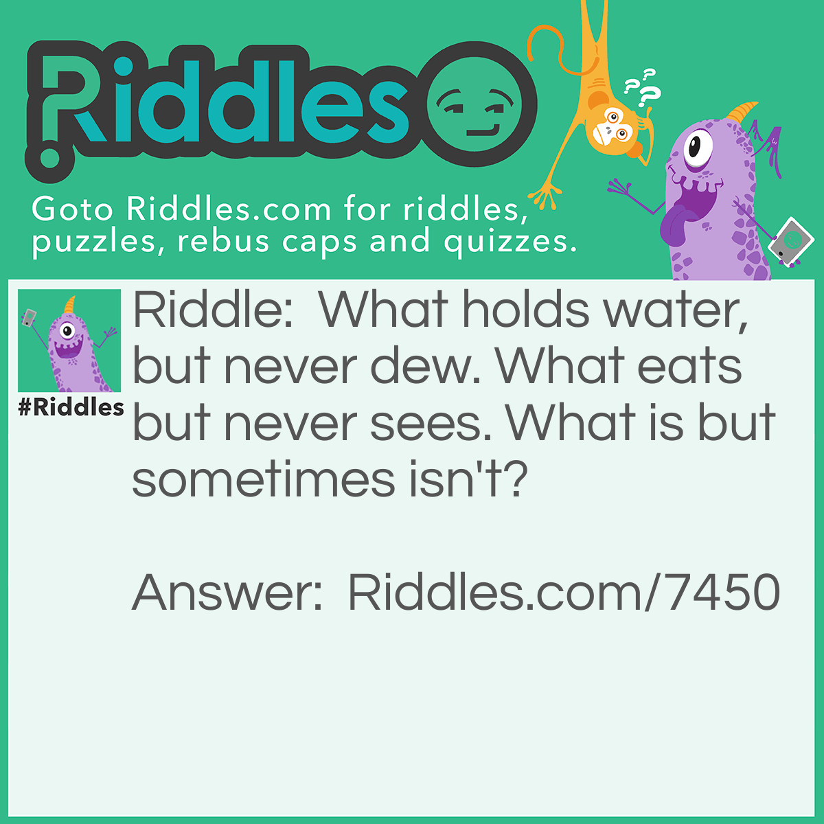 Riddle: What holds water, but never dew. What eats but never sees. What is but sometimes isn't? Answer: The tide.