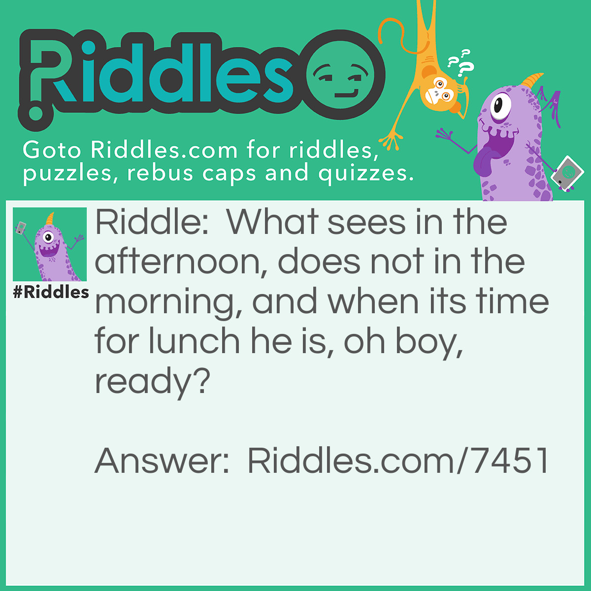 Riddle: What sees in the afternoon, does not in the morning, and when its time for lunch he is, oh boy, ready? Answer: Someone who sleeps in.