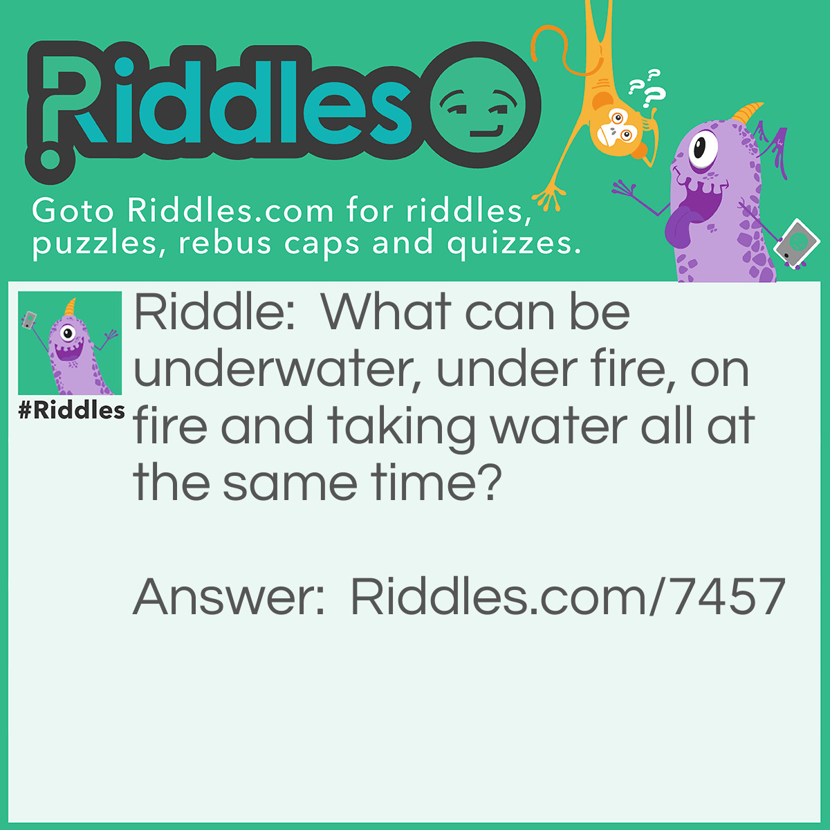 Riddle: What can be underwater, under fire, on fire and taking water all at the same time? Answer: Submarine. Underwater meaning in water. Under fire meaning getting shot at. On fire meaning burning. Taking water meaning water is flooding into or through something.