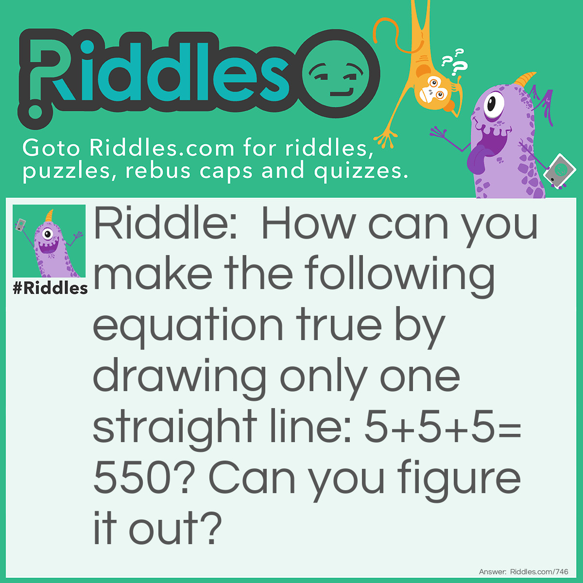 Riddle: How can you make the following equation true by drawing only one straight line: 5+5+5=550? Can you figure it out? Answer: Draw a line on the first plus sign that turns it into a 4! The equation then becomes true: 545+5=550. You could also change the equal symbol to a crossed out equal symbol which means "not equal to".