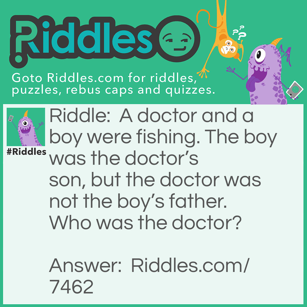 Riddle: A doctor and a boy were fishing. The boy was the doctor's son, but the doctor was not the boy's father. Who was the doctor? Answer: His mother.