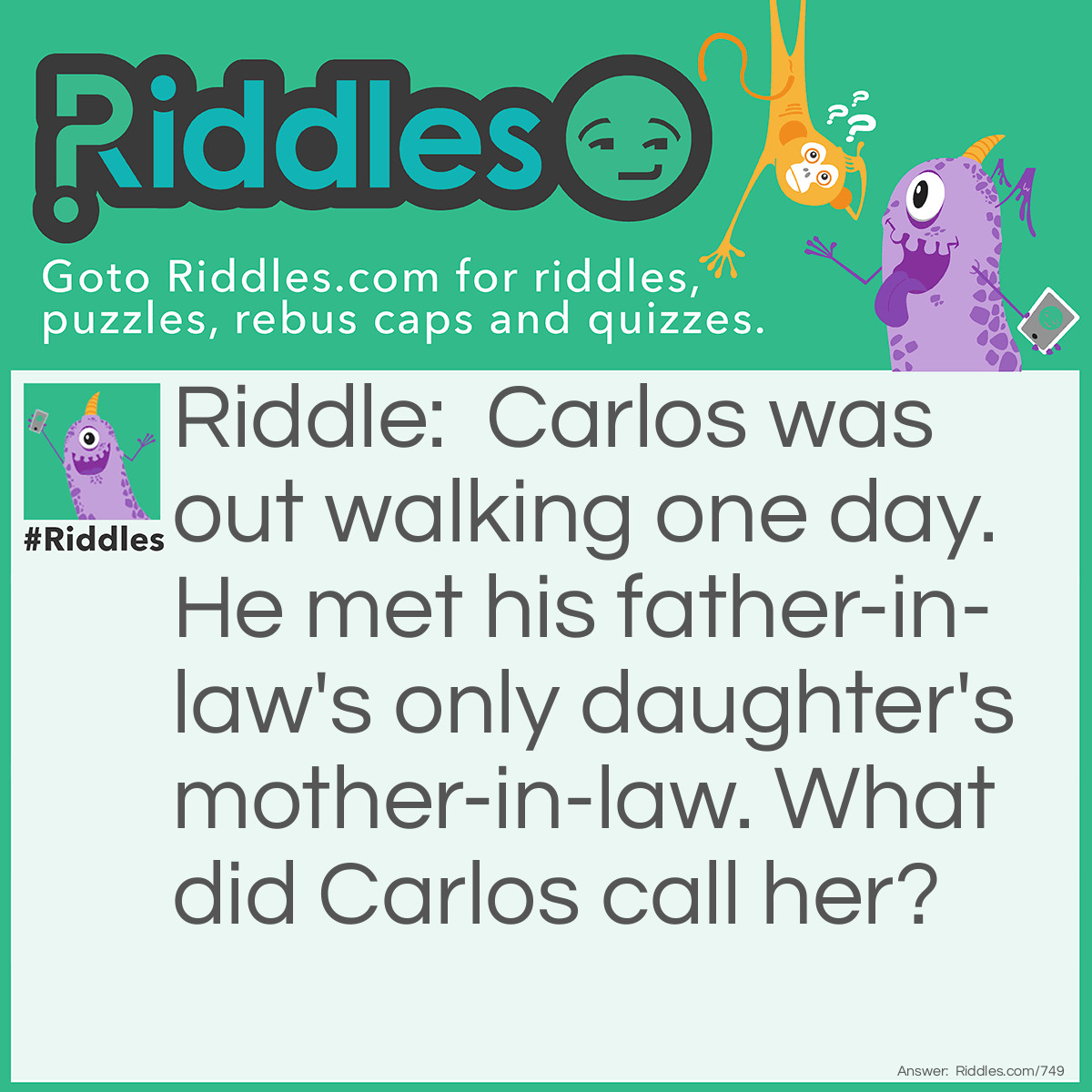 Riddle: Carlos was out walking one day. He met his father-in-law's only daughter's mother-in-law. What did Carlos call her? Answer: He called her Mom!