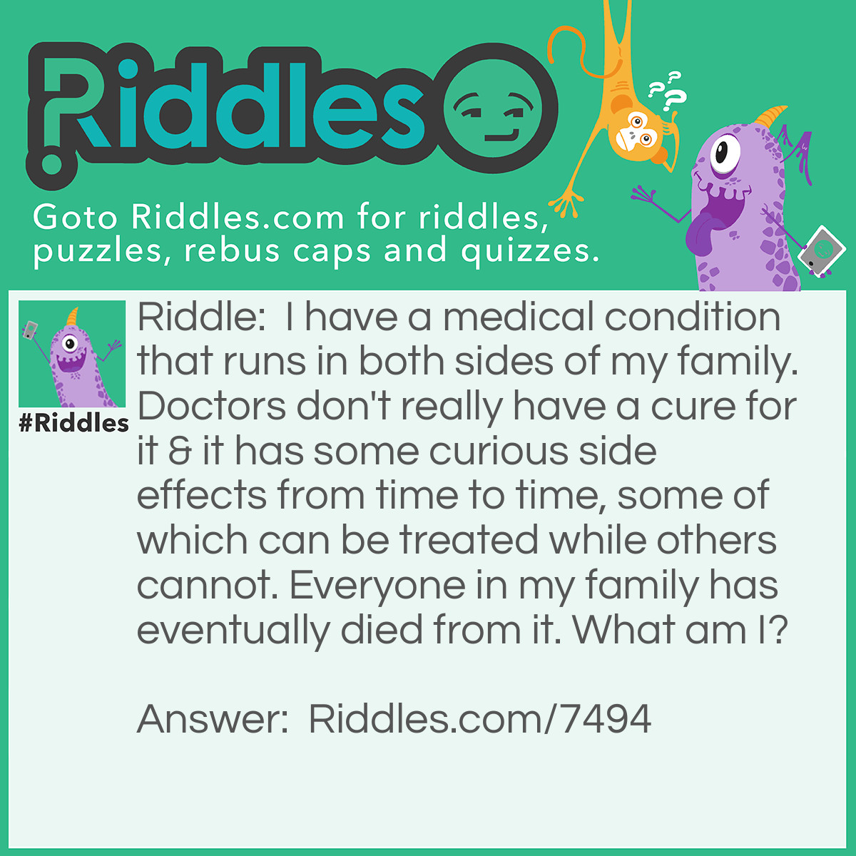 Riddle: I have a medical condition that runs in both sides of my family. Doctors don't really have a cure for it & it has some curious side effects from time to time, some of which can be treated while others cannot. Everyone in my family has eventually died from it. What am I? Answer: Aging.