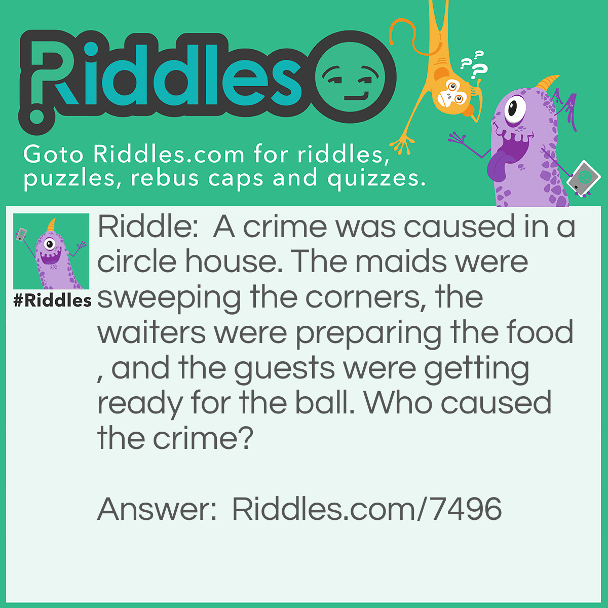 Riddle: A crime was caused in a circle house. The maids were sweeping the corners, the waiters were preparing the food, and the guests were getting ready for the ball. Who caused the crime? Answer: The maids. There are no corners in a circle house!