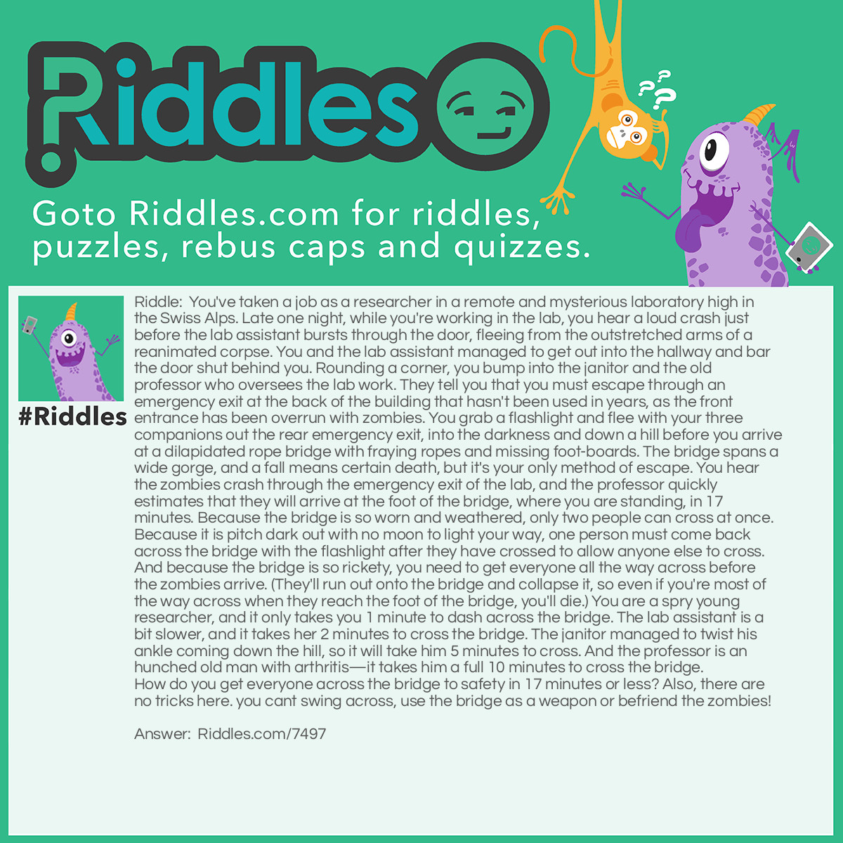 Riddle: You've taken a job as a researcher in a remote and mysterious laboratory high in the Swiss Alps. Late one night, while you're working in the lab, you hear a loud crash just before the lab assistant bursts through the door, fleeing from the outstretched arms of a reanimated corpse. You and the lab assistant managed to get out into the hallway and bar the door shut behind you. Rounding a corner, you bump into the janitor and the old professor who oversees the lab work. They tell you that you must escape through an emergency exit at the back of the building that hasn't been used in years, as the front entrance has been overrun with zombies. You grab a flashlight and flee with your three companions out the rear emergency exit, into the darkness and down a hill before you arrive at a dilapidated rope bridge with fraying ropes and missing foot-boards. The bridge spans a wide gorge, and a fall means certain death, but it's your only method of escape. You hear the zombies crash through the emergency exit of the lab, and the professor quickly estimates that they will arrive at the foot of the bridge, where you are standing, in 17 minutes. Because the bridge is so worn and weathered, only two people can cross at once. Because it is pitch dark out with no moon to light your way, one person must come back across the bridge with the flashlight after they have crossed to allow anyone else to cross. And because the bridge is so rickety, you need to get everyone all the way across before the zombies arrive. (They'll run out onto the bridge and collapse it, so even if you're most of the way across when they reach the foot of the bridge, you'll die.) You are a spry young researcher, and it only takes you 1 minute to dash across the bridge. The lab assistant is a bit slower, and it takes her 2 minutes to cross the bridge. The janitor managed to twist his ankle coming down the hill, so it will take him 5 minutes to cross. And the professor is an hunched old man with arthritis-it takes him a full 10 minutes to cross the bridge. How do you get everyone across the bridge to safety in 17 minutes or less? Also, there are no tricks here. you cant swing across, use the bridge as a weapon or befriend the zombies! Answer: At first, it seems like no matter what you do; you are just a minute or 2 short on time. But, there is a way. The key is to minimize the time wasted by the 2 slowest people. And since you will need to make some return trips with the lantern, you need to have the fastest 2 people available to do so. So, you and the lab assistant dash across first. This takes you 2 mins to do, since you need to match her pace. After, you should go back. 3 mins have passed. So far, so good. Next up, have the janitor and professor go next. This'll take 10 mins since the janitor needs to slow down for the old professor, who keeps muttering that he probably shouldn't have given the zombies night vision. After 10 mins have passed, the pair across the bridge. However, you are still on the wrong side of the bridge. But remember, the lab assistant has been waiting for you. So,with only 4 mins left; she grabs the lantern from the janitor and runs back across to you. Now, as you two make it across the bridge, you cut the ropes and collapse the bridge behind you, just in the nick of time. Maybe next time, you should stick to the library!