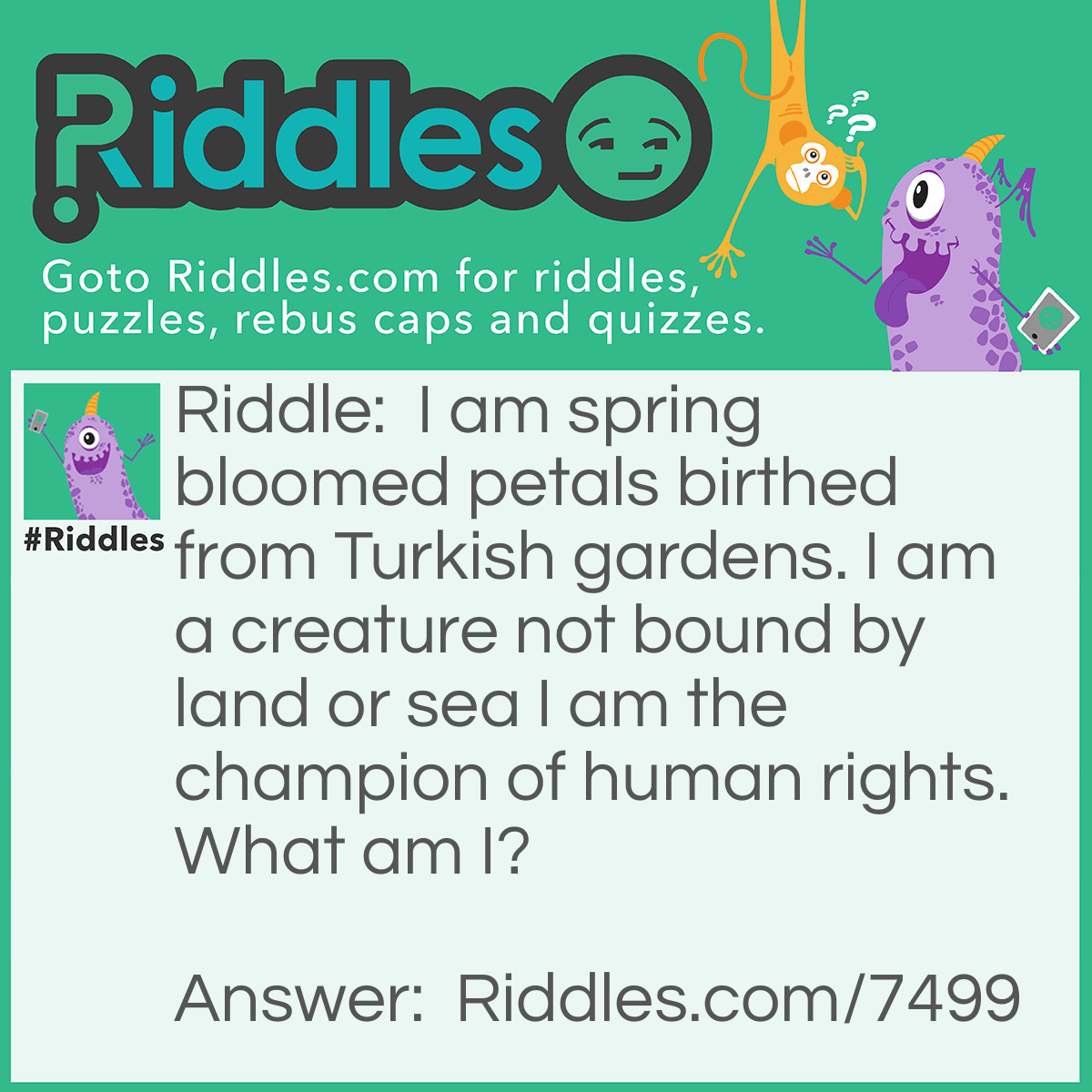 Riddle: I am spring bloomed petals birthed from Turkish gardens. I am a creature not bound by land or sea I am the champion of human rights. What am I? Answer: Two lips (tulips).
Explanation:
Tulips were first <span class="ILfuVd" lang="en"><span class="hgKElc">cultivated by the Turks as early as 1000AD. </span></span>The botanical name for <em>tulips</em>, Tulipa, is derived from the <em>Turkish</em> word "tulbend" or "turban", which the flower resembles. It's considered the King of Bulbs.
Two lips are part of a person who is not bound by land or sea.
People use their lips to speak and protect human rights.
 
<div class="Z26q7c UK95Uc"> </div>