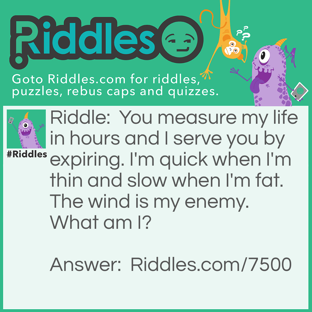 Riddle: You measure my life in hours and I serve you by expiring. I'm quick when I'm thin and slow when I'm fat. The wind is my enemy. What am I? Answer: It's a candle.