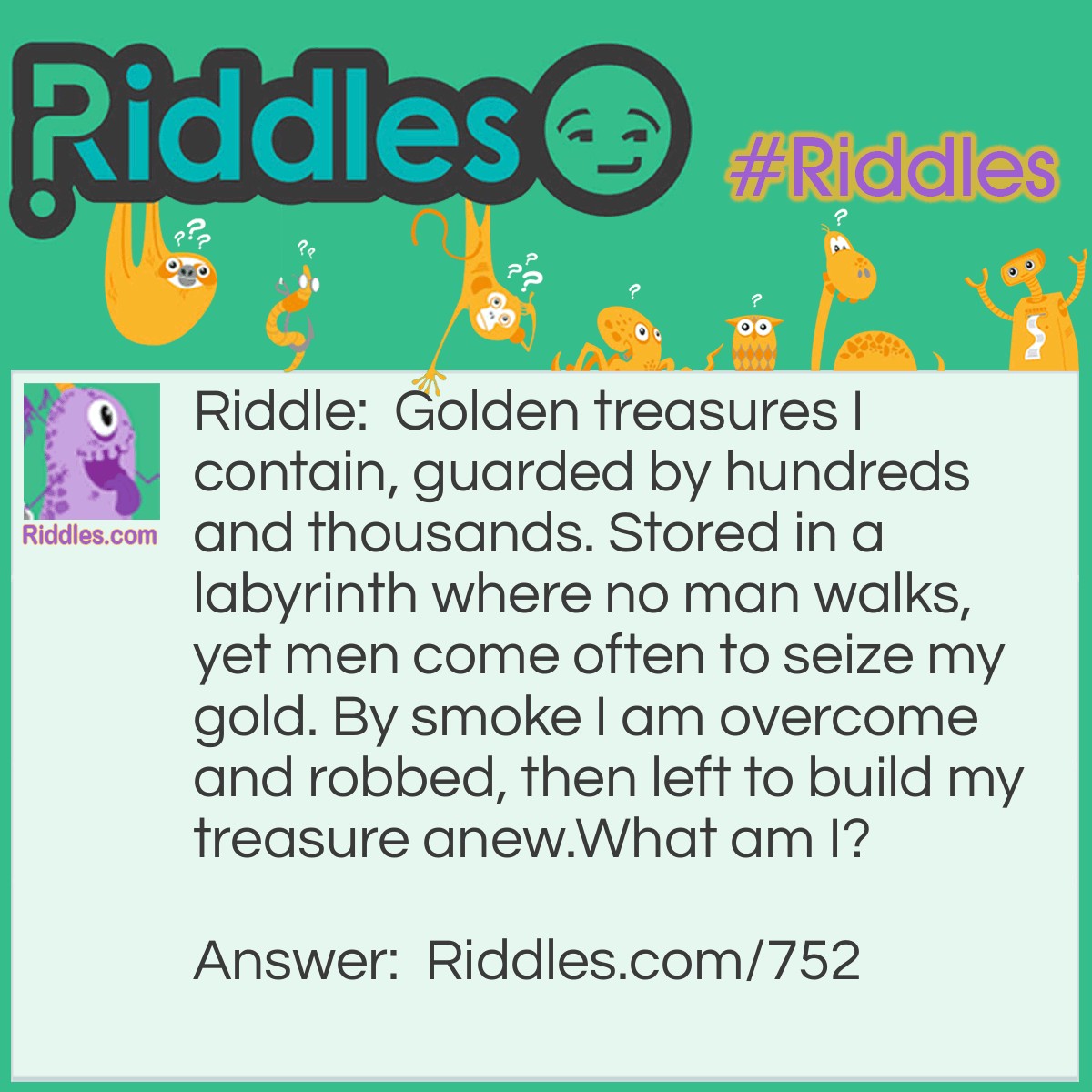 Riddle: Golden treasures I contain, guarded by hundreds and thousands. Stored in a labyrinth where no man walks, yet men come often to seize my gold. By smoke, I am overcome and robbed, then left to build my treasure anew.
What am I? Answer: A beehive.