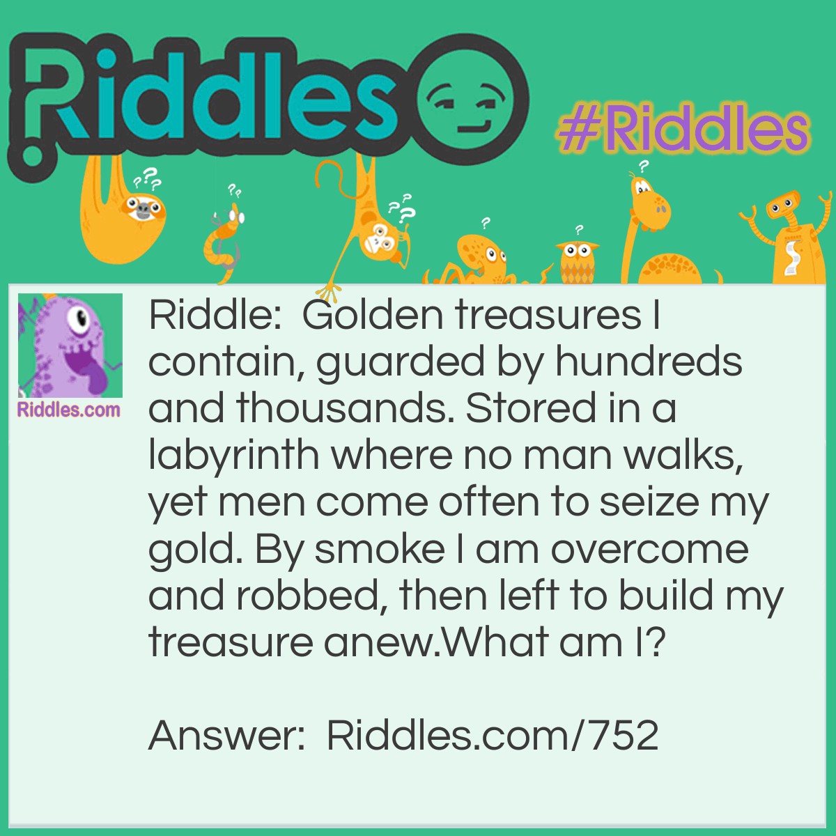 Riddle: Golden treasures I contain, guarded by hundreds and thousands. Stored in a labyrinth where no man walks, yet men come often to seize my gold. By smoke, I am overcome and robbed, then left to build my treasure anew.
What am I? Answer: A beehive.