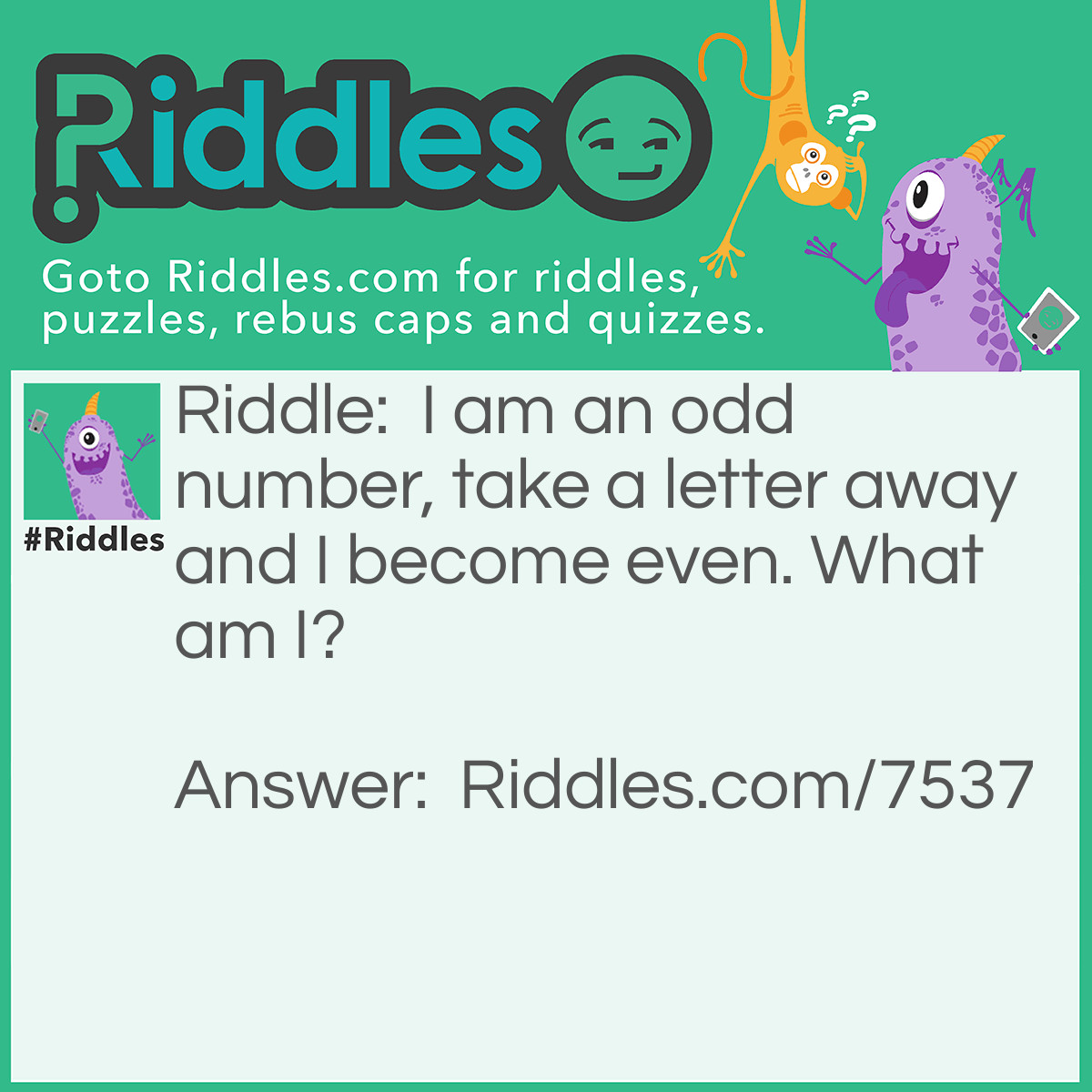 Riddle: I am an odd number, take a letter away and I become even. What am I? Answer: Seven.