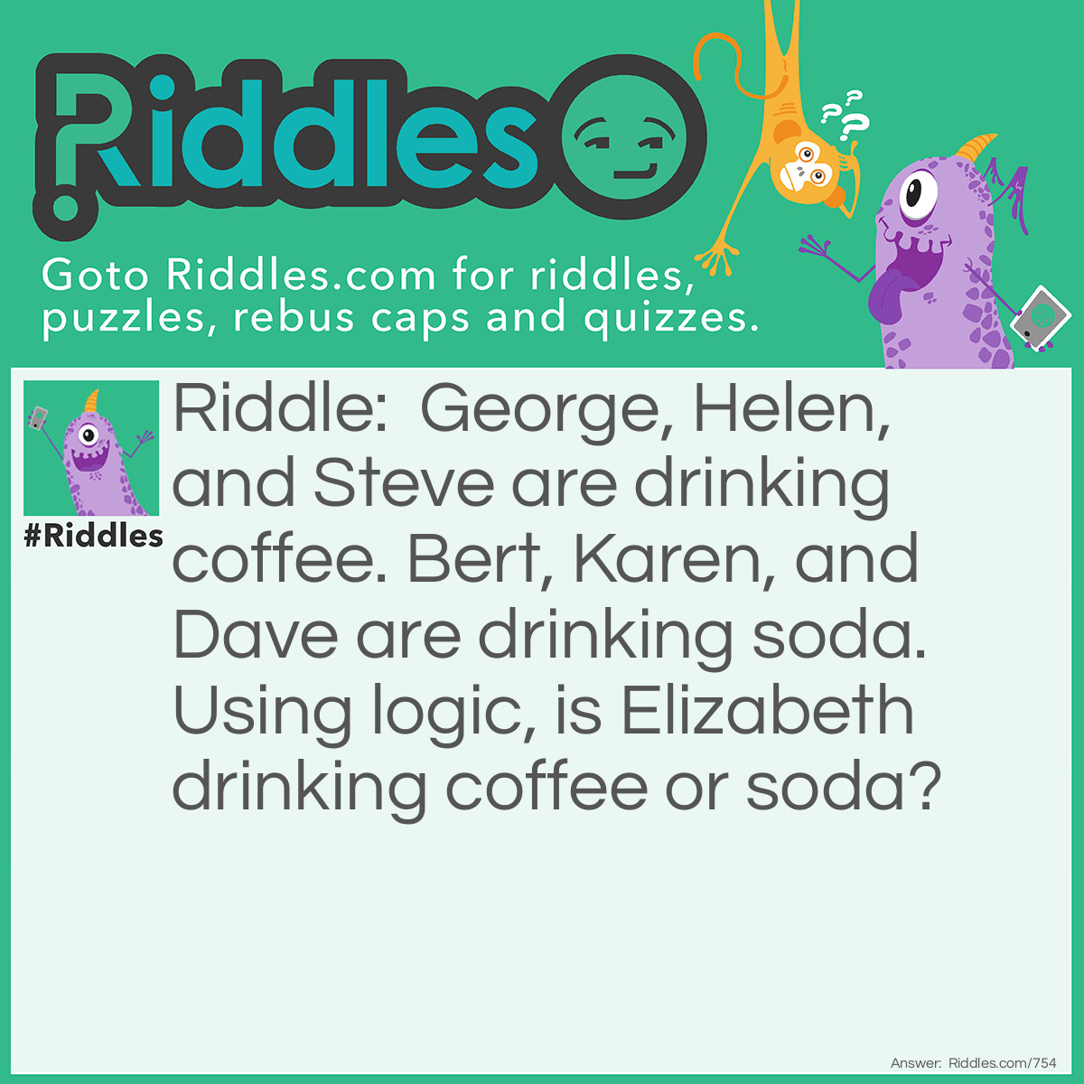 Riddle: George, Helen, and Steve are drinking coffee. Bert, Karen, and Dave are drinking soda. Using logic, is Elizabeth drinking coffee or soda? Answer: Elizabeth is drinking coffee. The letter E appears twice in her name, as it does in the names of the others that are drinking coffee.