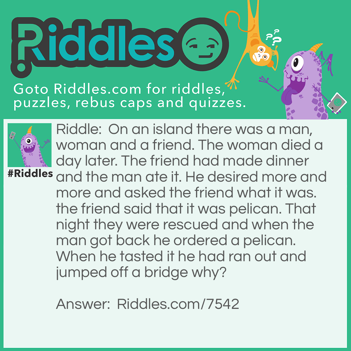 Riddle: On an island there was a man, woman and a friend. The woman died a day later. The friend had made dinner and the man ate it. He desired more and more and asked the friend what it was. the friend said that it was pelican. That night they were rescued and when the man got back he ordered a pelican. When he tasted it he had ran out and jumped off a bridge why? Answer: The pelican didn't taste the same so he realized he had ate his wife.