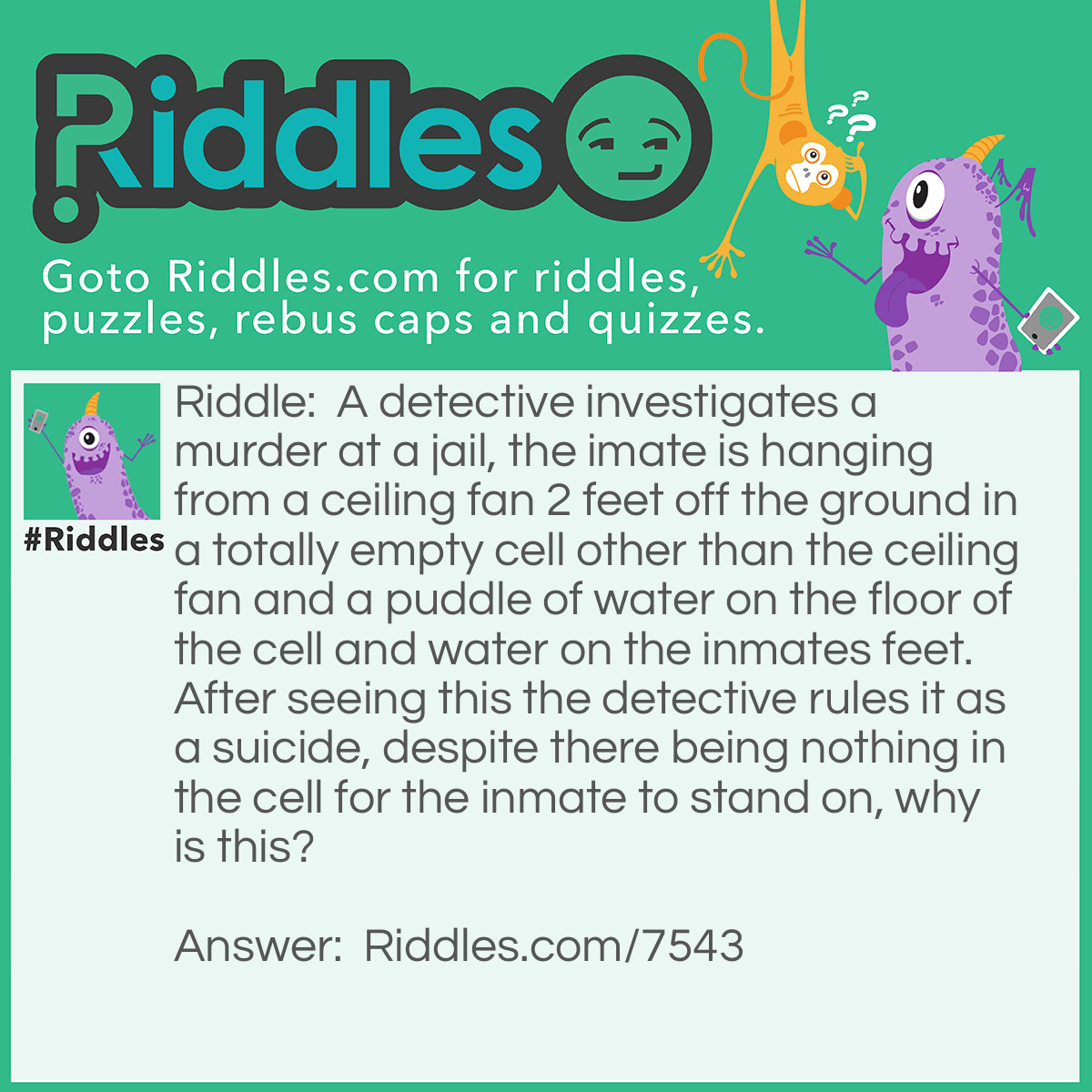 Riddle: A detective investigates a murder at a jail, the imate is hanging from a ceiling fan 2 feet off the ground in a totally empty cell other than the ceiling fan and a puddle of water on the floor of the cell and water on the inmates feet. After seeing this the detective rules it as a suicide, despite there being nothing in the cell for the inmate to stand on, why is this? Answer: The inmate stood on a block of ice and waited for it to melt.