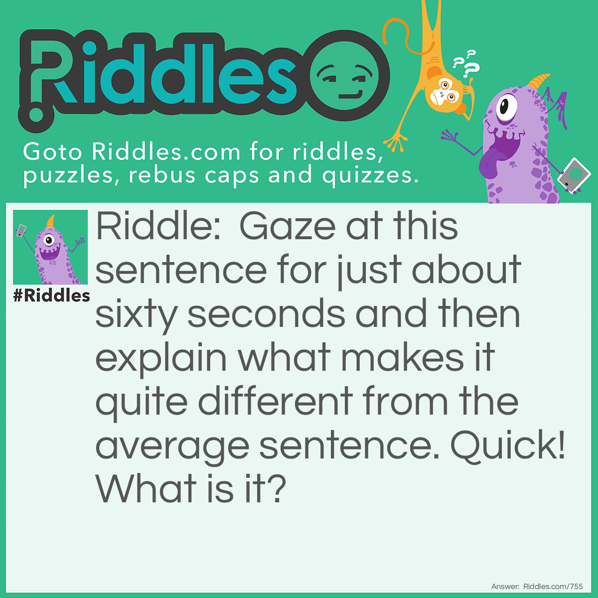 Riddle: Gaze at this sentence for just about sixty seconds and then explain what makes it quite different from the average sentence. Quick!
What is it? Answer: It contains all of the letters in the alphabet.