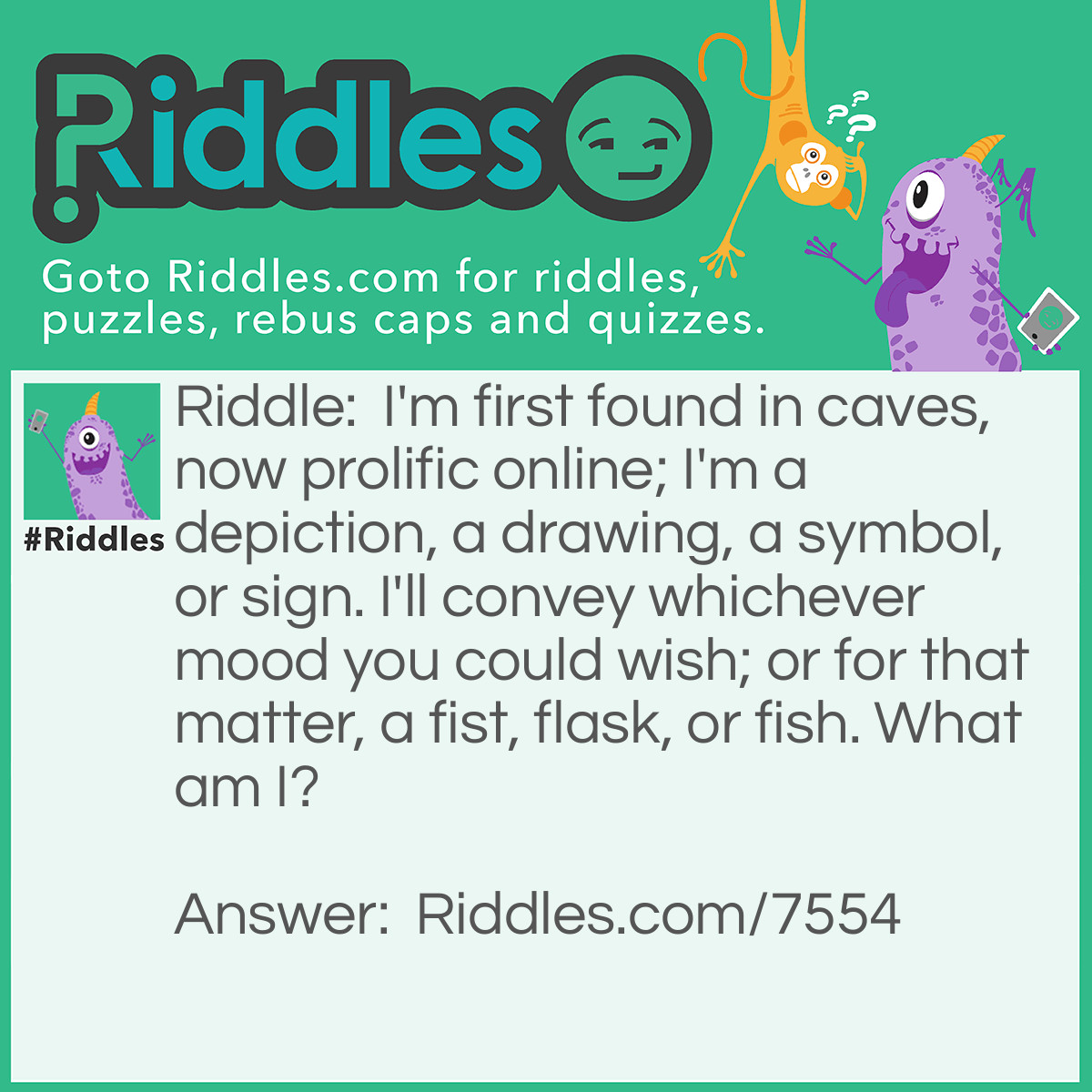 Riddle: I'm first found in caves, now prolific online; I'm a depiction, a drawing, a symbol, or sign. I'll convey whichever mood you could wish; or for that matter, a fist, flask, or fish. What am I? Answer: An emoji.