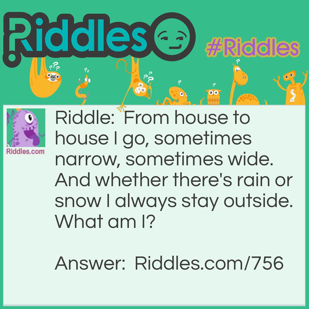 Riddle: From house to house I go, sometimes narrow, sometimes wide. And whether there's rain or snow I always stay outside.
What am I? Answer: A Path.
