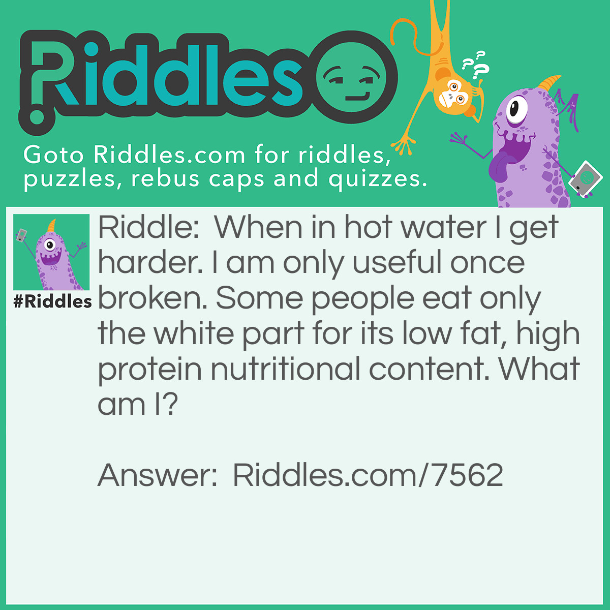 Riddle: When in hot water I get harder. I am only useful once broken. Some people eat only the white part for its low fat, high protein nutritional content. What am I? Answer: I am an egg.