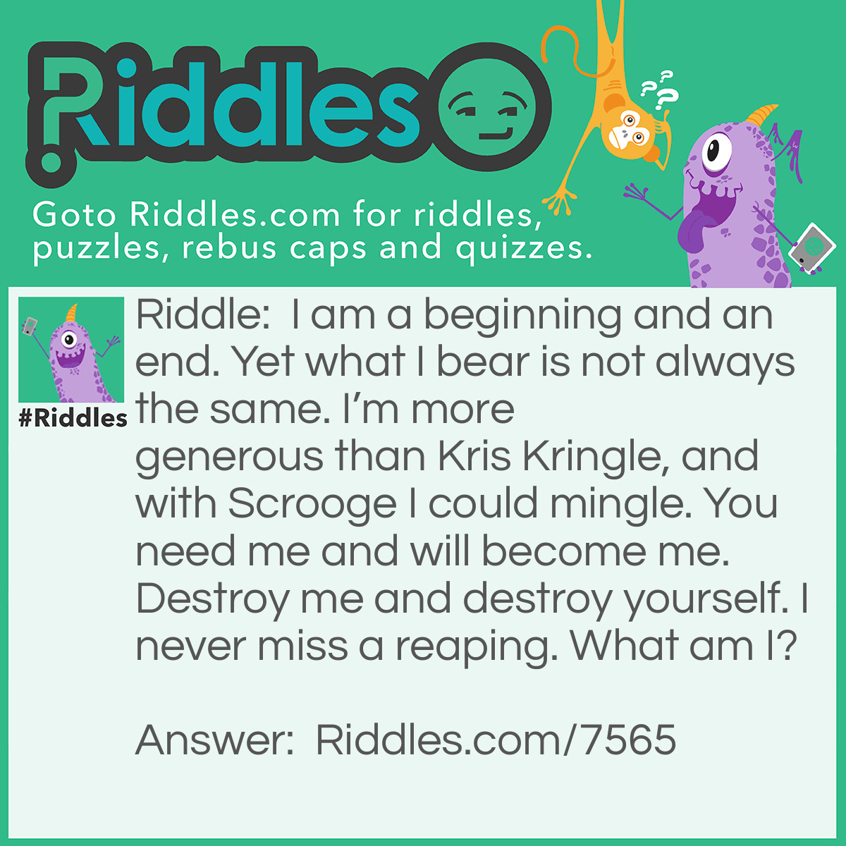 Riddle: I am a beginning and an end. Yet what I bear is not always the same. I'm more generous than Kris Kringle, and with Scrooge I could mingle. You need me and will become me. Destroy me and destroy yourself. I never miss a reaping. What am I? Answer: Soil.