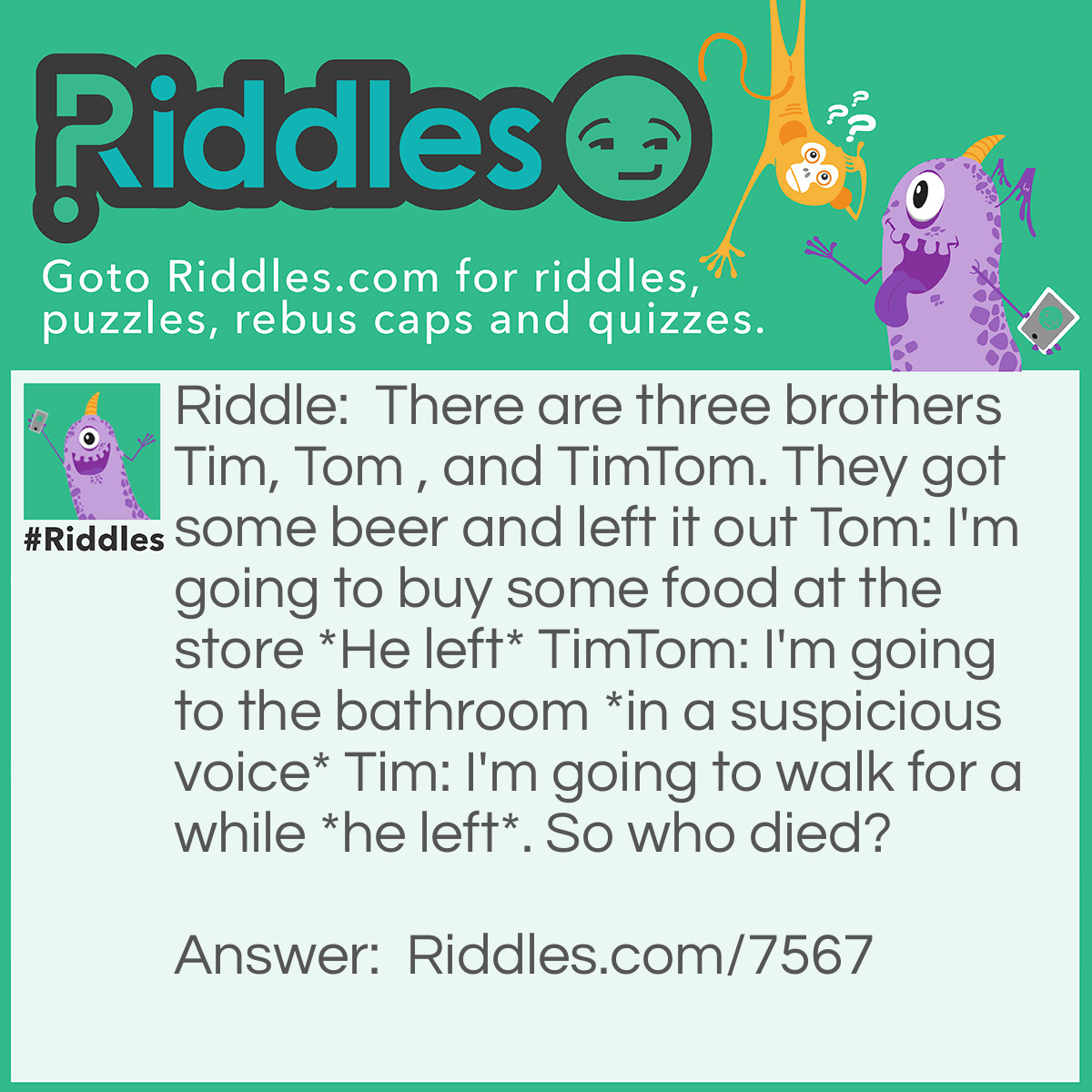 Riddle: There are three brothers Tim, Tom , and TimTom. They got some beer and left it out Tom: I'm going to buy some food at the store *He left* TimTom: I'm going to the bathroom *in a suspicious voice* Tim: I'm going to walk for a while *he left*. So who died? Answer: TimTom because he never really went to the bathroom and drank the beer and he drank so much he got drunk and died