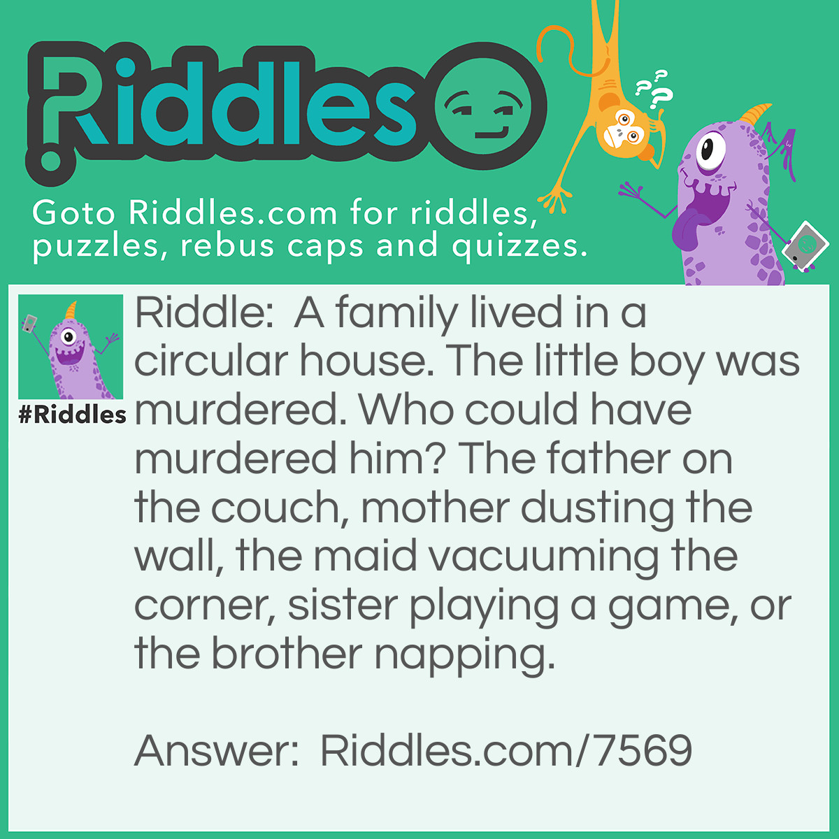 Riddle: A family lived in a circular house. The little boy was murdered. Who could have murdered him? The father on the couch, mother dusting the wall, the maid vacuuming the corner, sister playing a game, or the brother napping. Answer: The maid! The maid was vacuuming the corner! There is no corners in a circular house, get it?