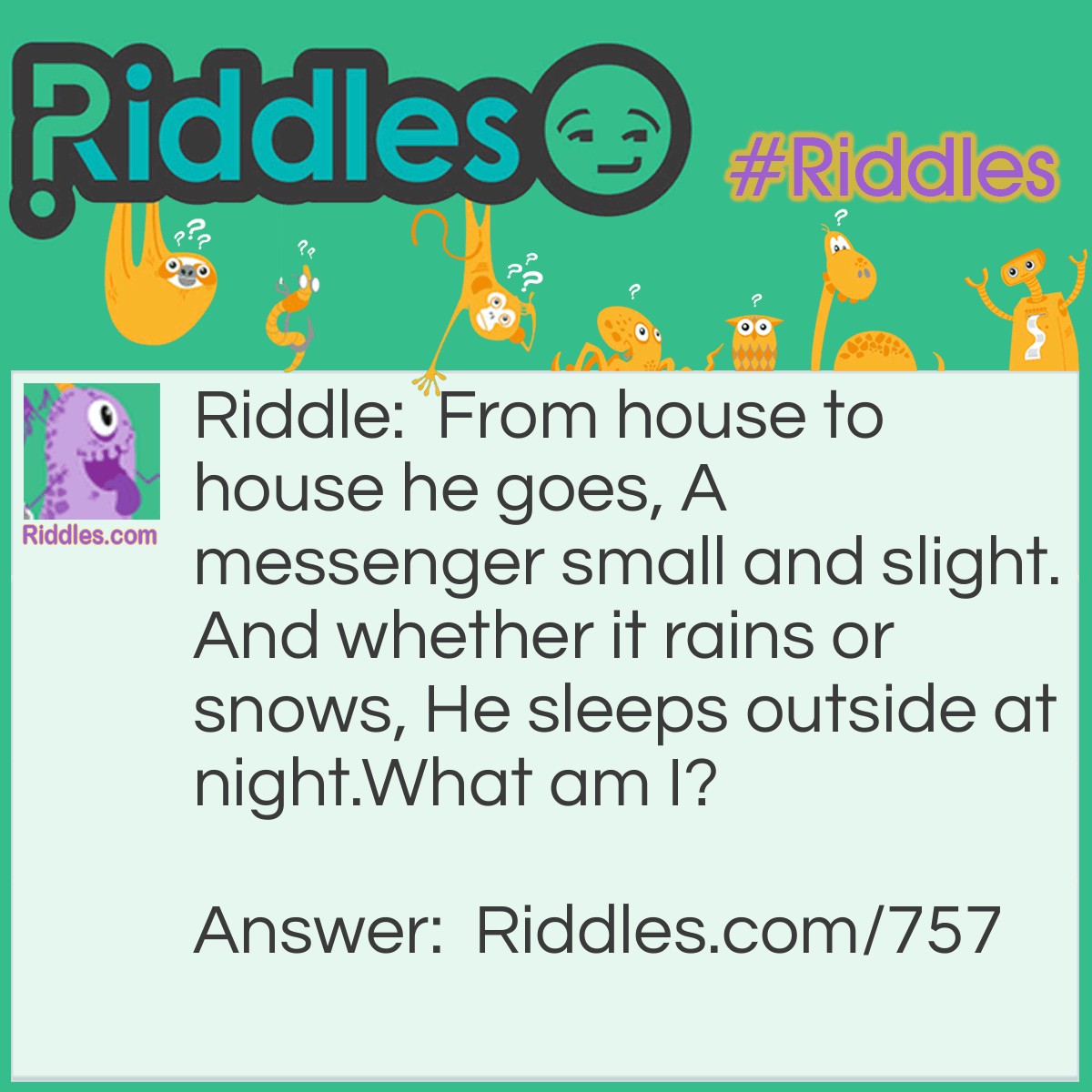 Riddle: From house to house he goes, A messenger small and slight. And whether it rains or snows, He sleeps outside at night.
What am I? Answer: A Street or Road.