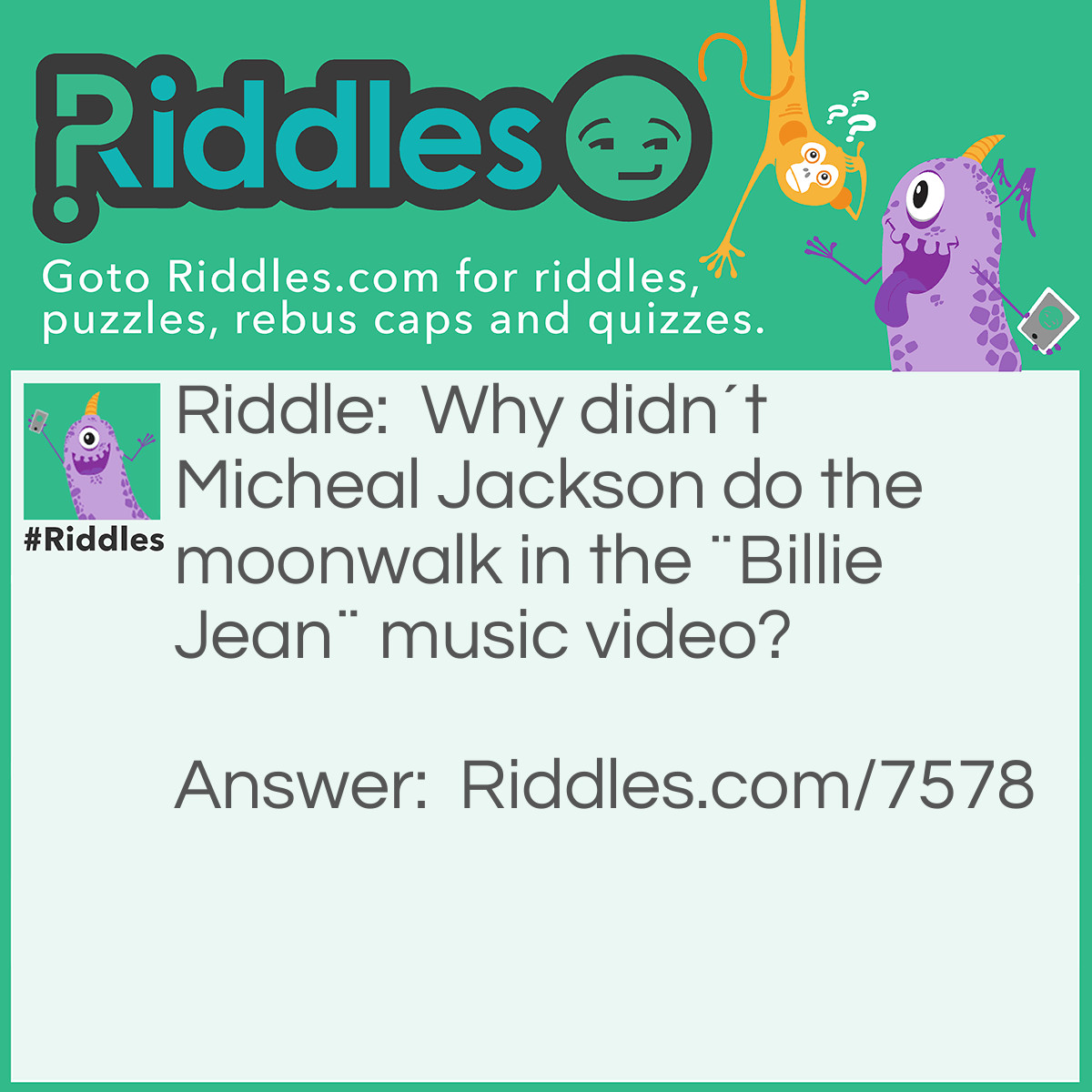 Riddle: Why didn´t Micheal Jackson do the moonwalk in the ¨Billie Jean¨ music video? Answer: He was too busy being chased by a inspector.