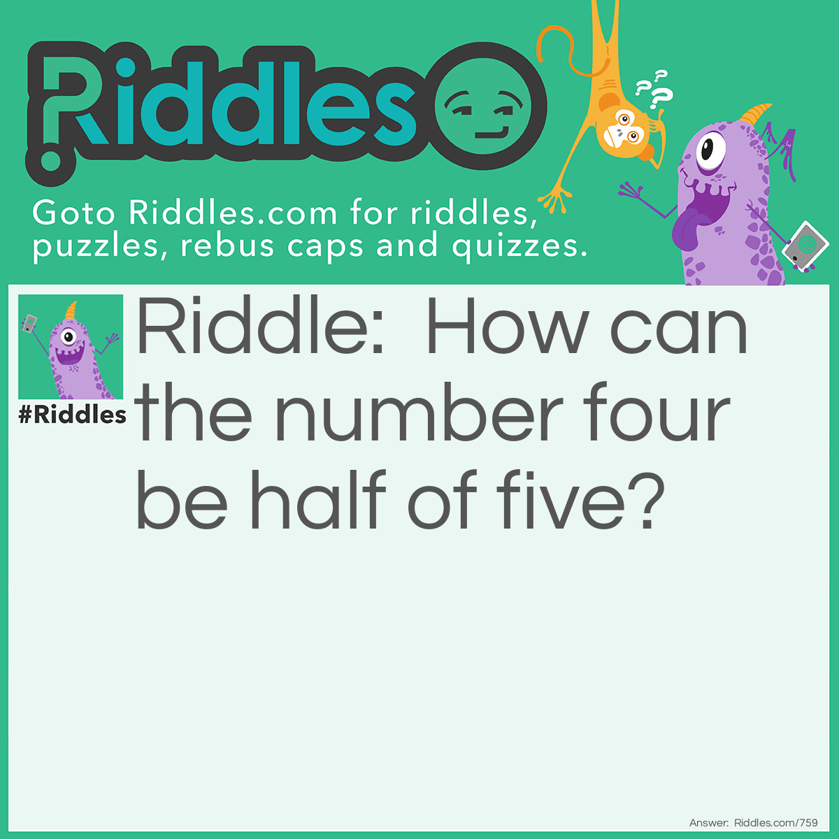 Riddle: How can the number four be half of five? Answer: It's true if you think of Roman numerals. FIVE, take away the F and the E and you are left with IV, half of the word FIVE, which is the Roman number for Four.