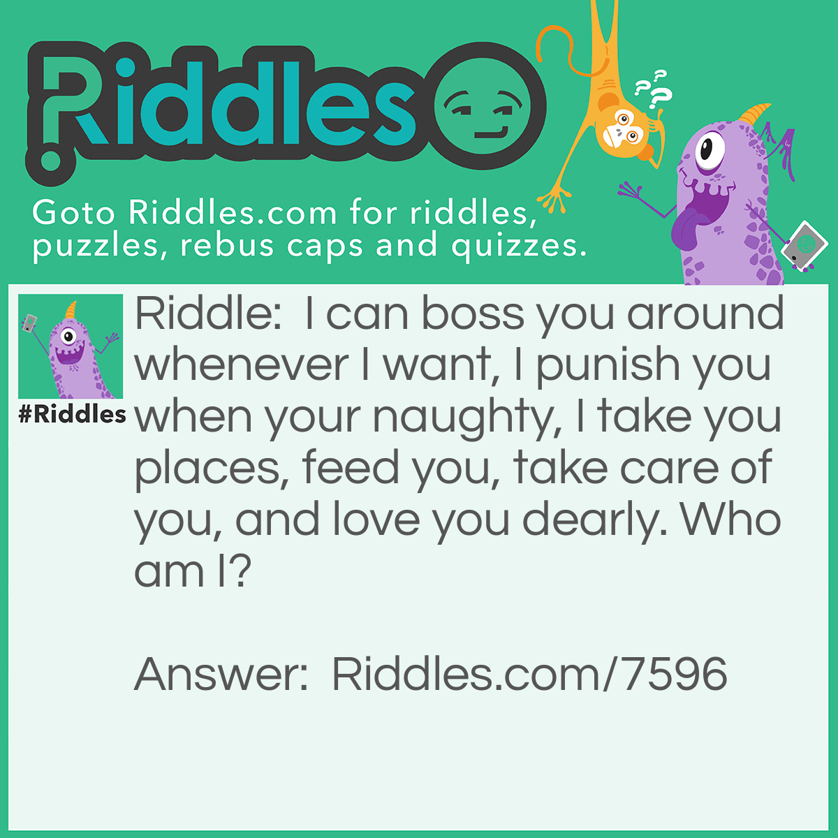 Riddle: I can boss you around whenever I want, I punish you when your naughty, I take you places, feed you, take care of you, and love you dearly. Who am I? Answer: I'm a mom.