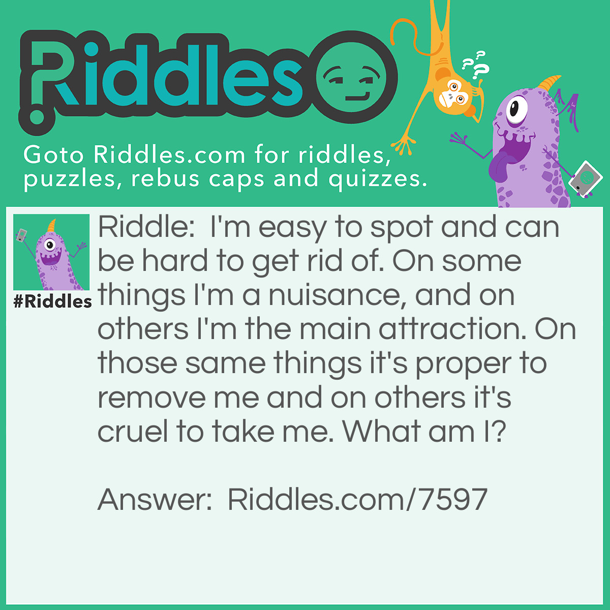 Riddle: I'm easy to spot and can be hard to get rid of. On some things I'm a nuisance, and on others I'm the main attraction. On those same things it's proper to remove me and on others it's cruel to take me. What am I? Answer: A Spot.