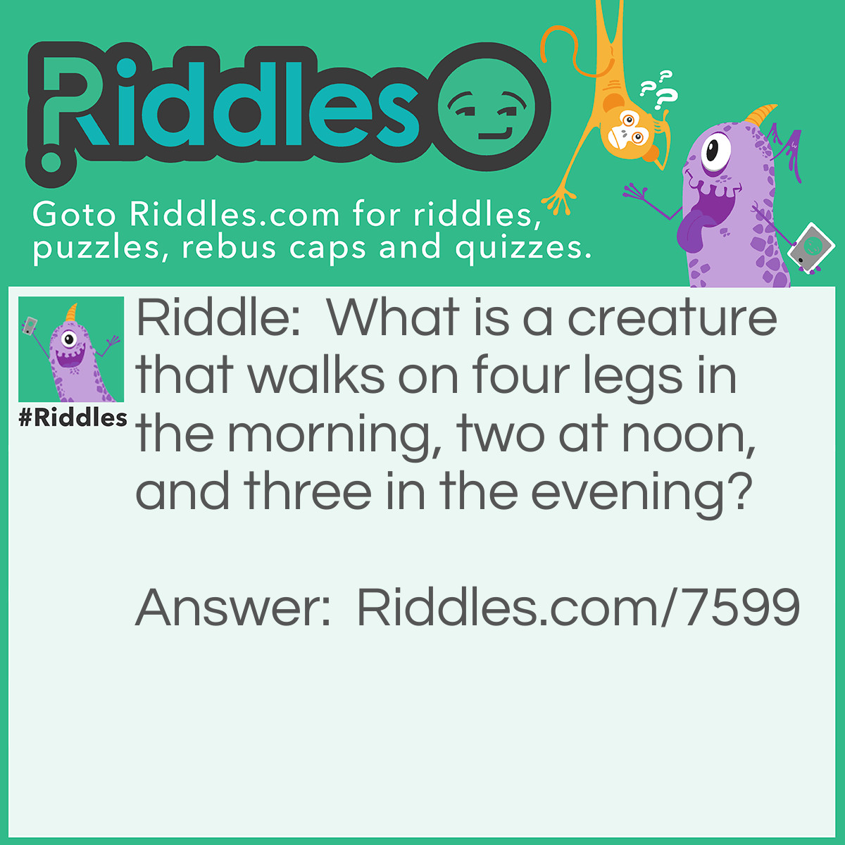 Riddle: What is a creature that walks on four legs in the morning, two at noon, and three in the evening? Answer: Man.