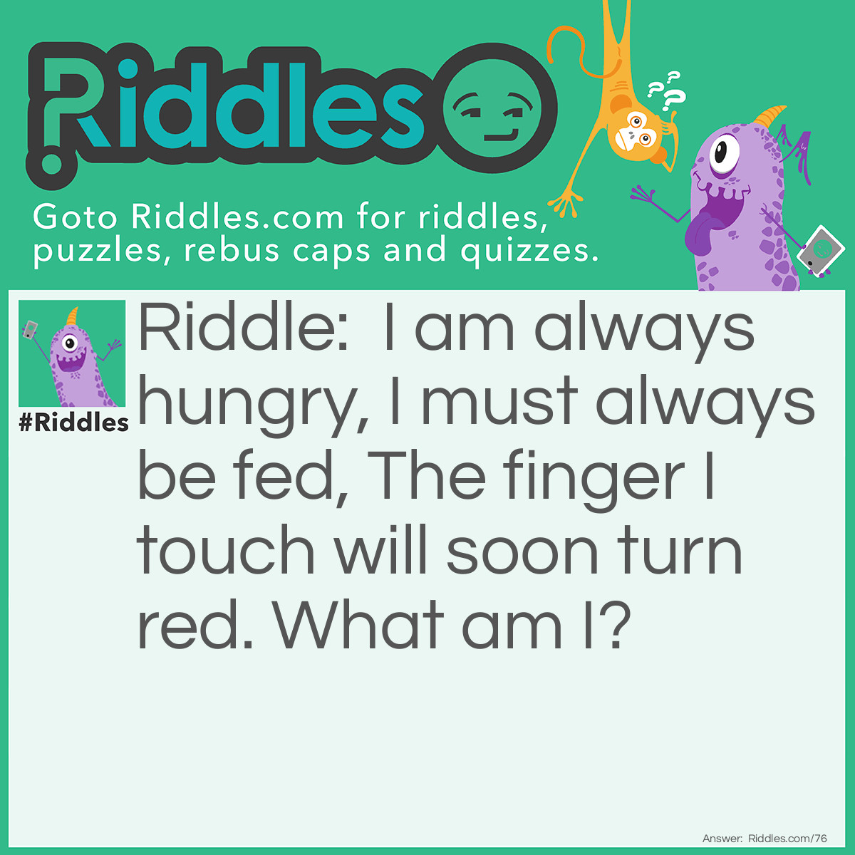 Riddle: I am always hungry, I must always be fed, The finger I touch will soon turn red. What am I? Answer: I am fire.