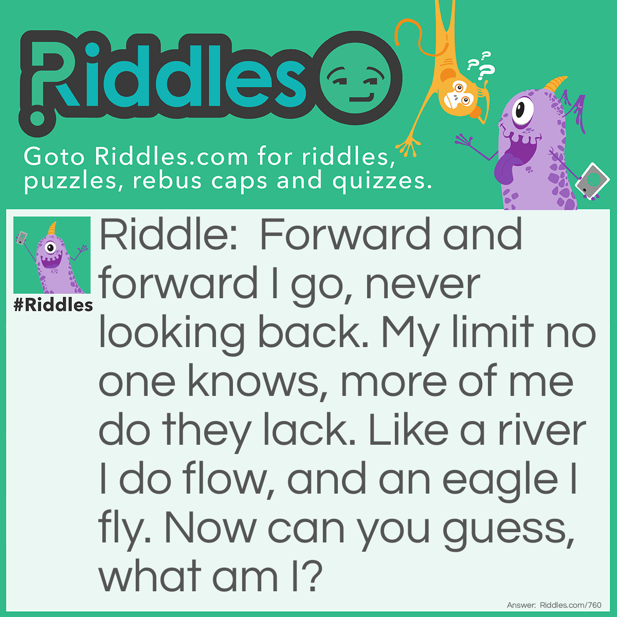 Riddle: Forward and forward I go, never looking back. My limit no one knows, more of me do they lack. Like a river I do flow, and an eagle I fly. Now can you guess, what am I? Answer: Time. I am time!