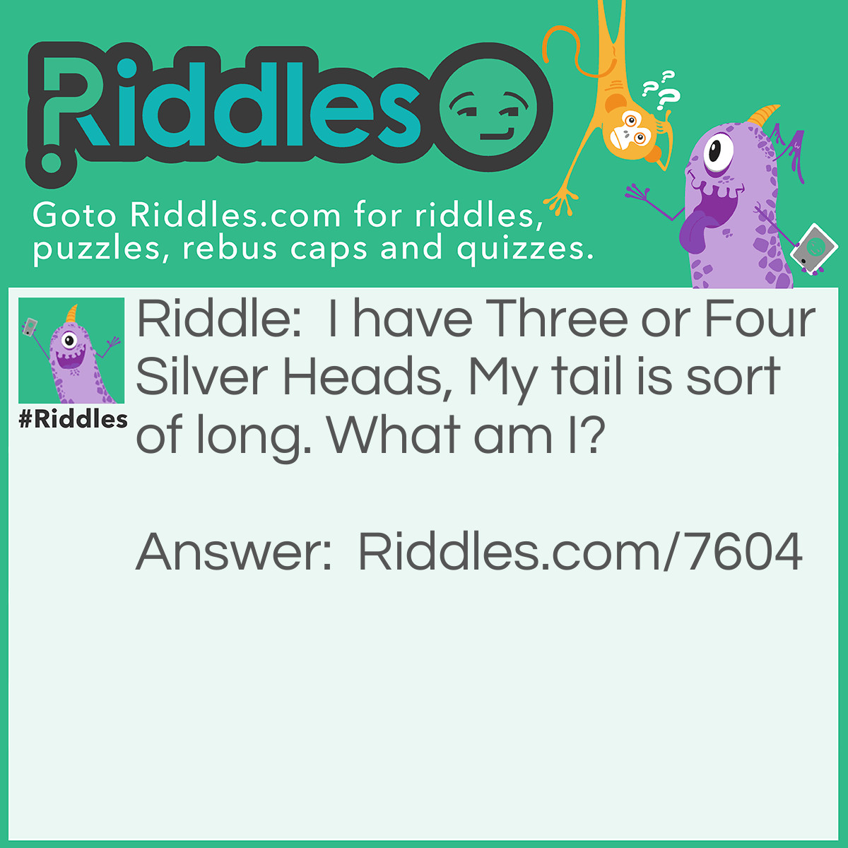 Riddle: I have Three or Four Silver Heads, My tail is sort of long. What am I? Answer: A Fork! (Three or Four Prongs; The handle is the Tail)