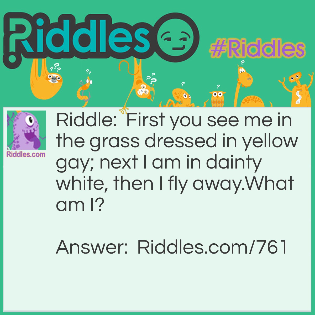 Riddle: First, you see me in the grass dressed in yellow gay; next, I am in dainty white, then I fly away. 
What am I? Answer: I am a Dandelion.