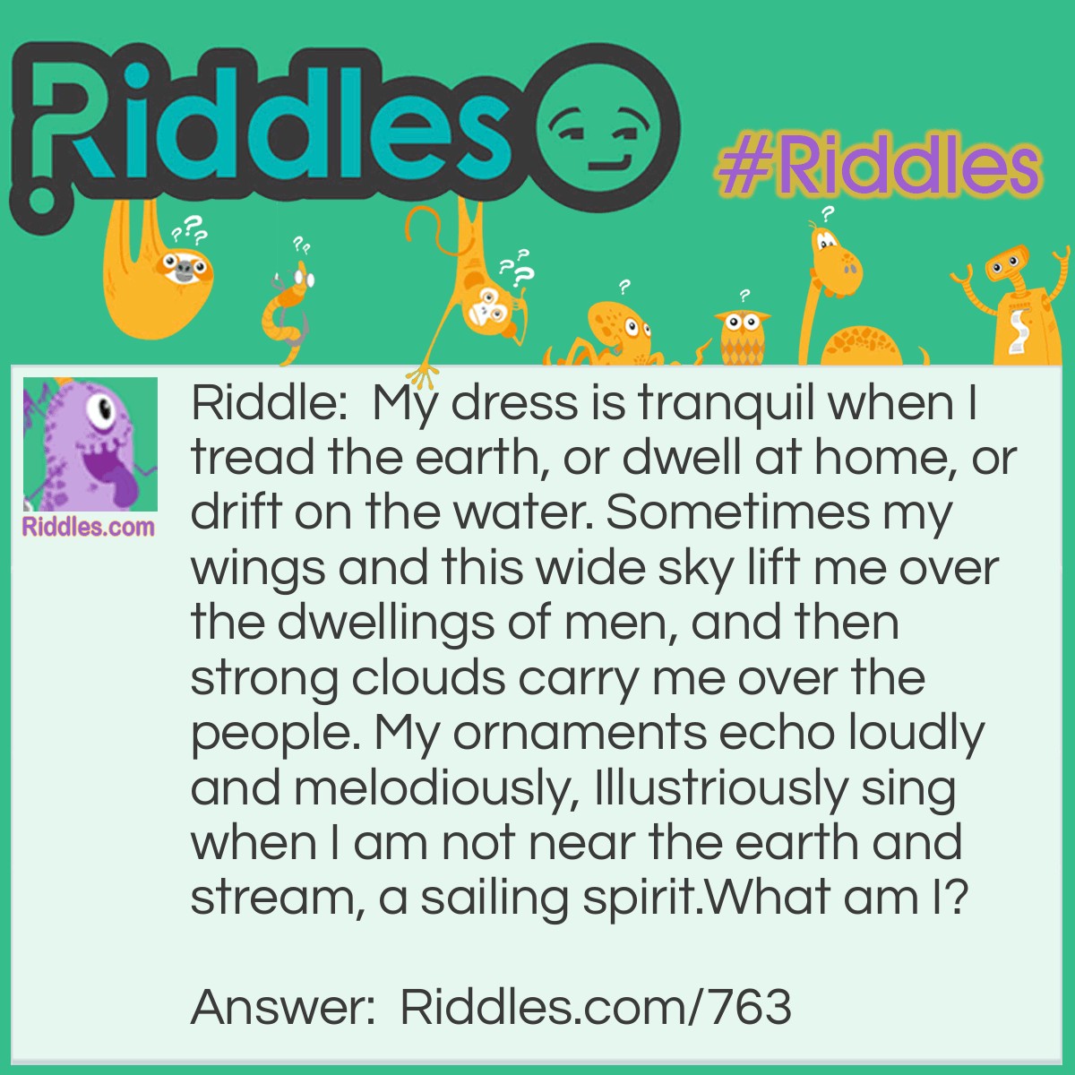 Riddle: My dress is tranquil when I tread the earth, or dwell at home, or drift on the water. Sometimes my wings and this wide sky lift me over the dwellings of men, and then strong clouds carry me over the people. My ornaments echo loudly and melodiously, Illustriously sing when I am not near the earth and stream, a sailing spirit.
What am I? Answer: A swan.