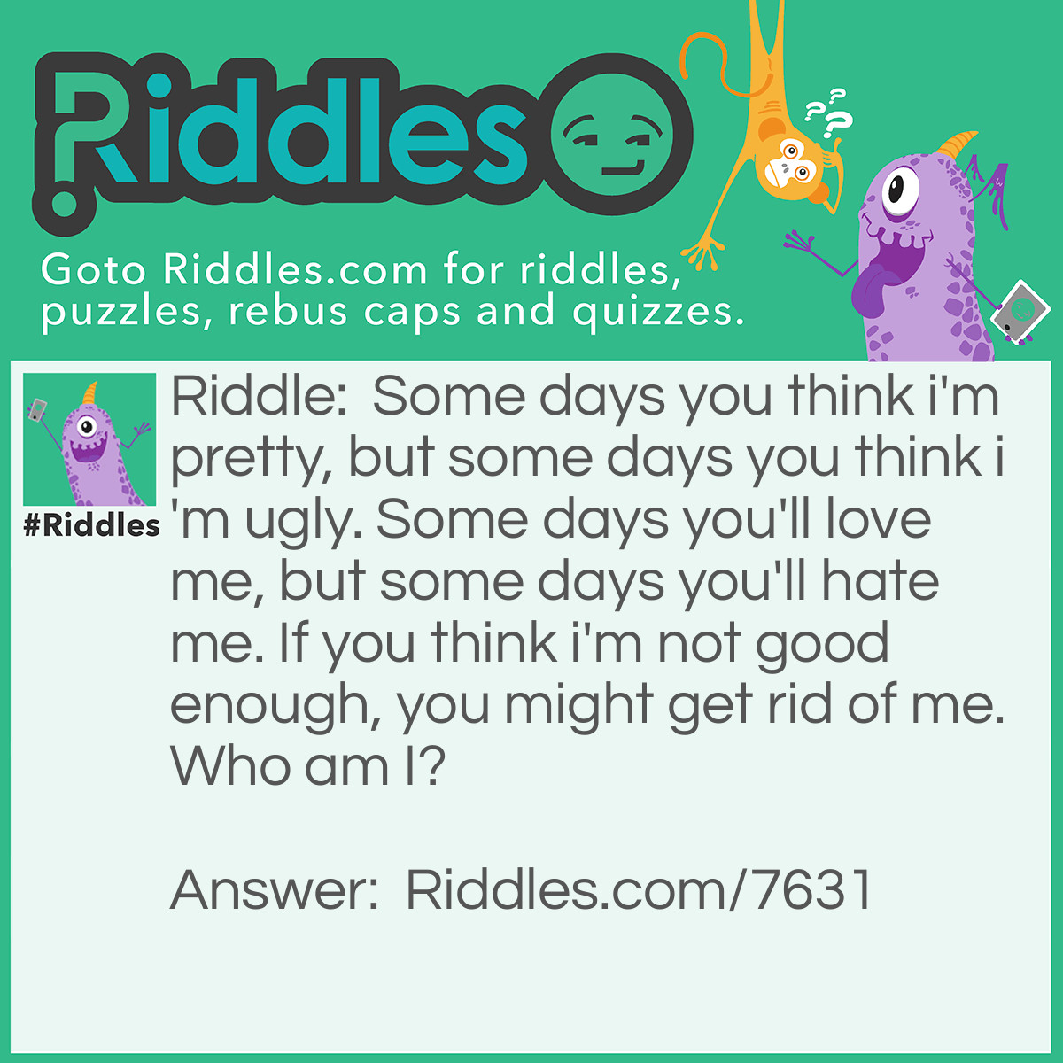 Riddle: Some days you think I'm pretty, but some days you think I'm ugly. Some days you'll love me, but some days you'll hate me. If you think I'm not good enough, you might get rid of me. <a href="https://www.riddles.com/who-am-i-riddles">Who am I</a>? Answer: I'm YOU! Some days you think you're pretty, but some days you think you're ugly. Some days you'll love yourself, but some days you'll hate yourself. And if you think you are not good enough, you might get rid of yourself. Life is amazing :) Live your life to the fullest!