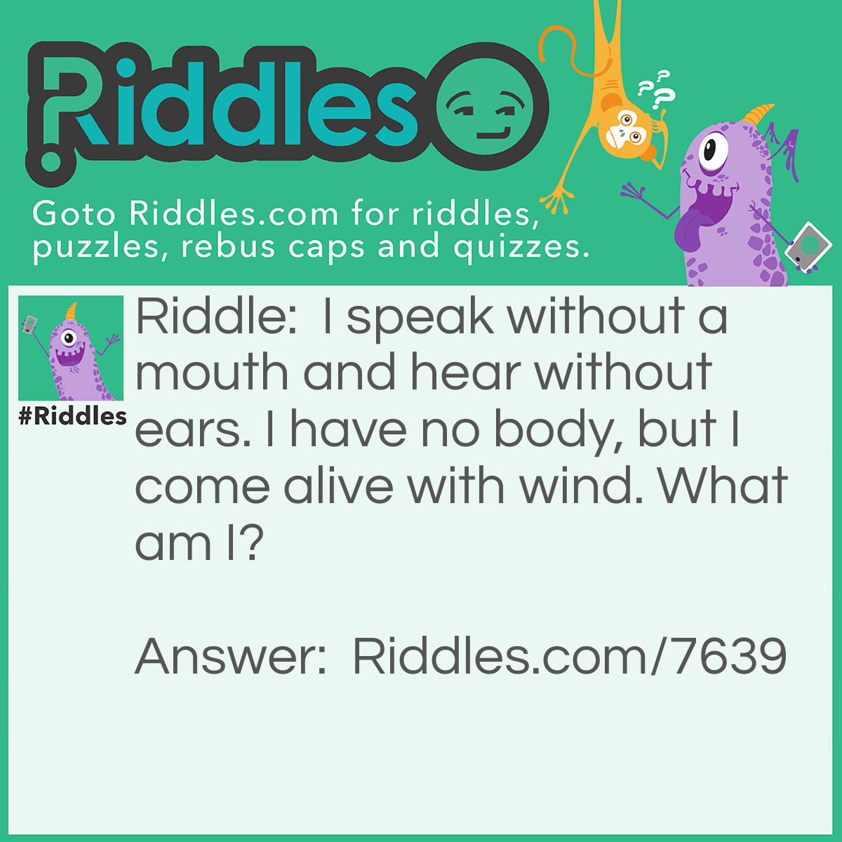 Riddle: I speak without a mouth and hear without ears. I have no body, but I come alive with wind. What am I? Answer: An echo.