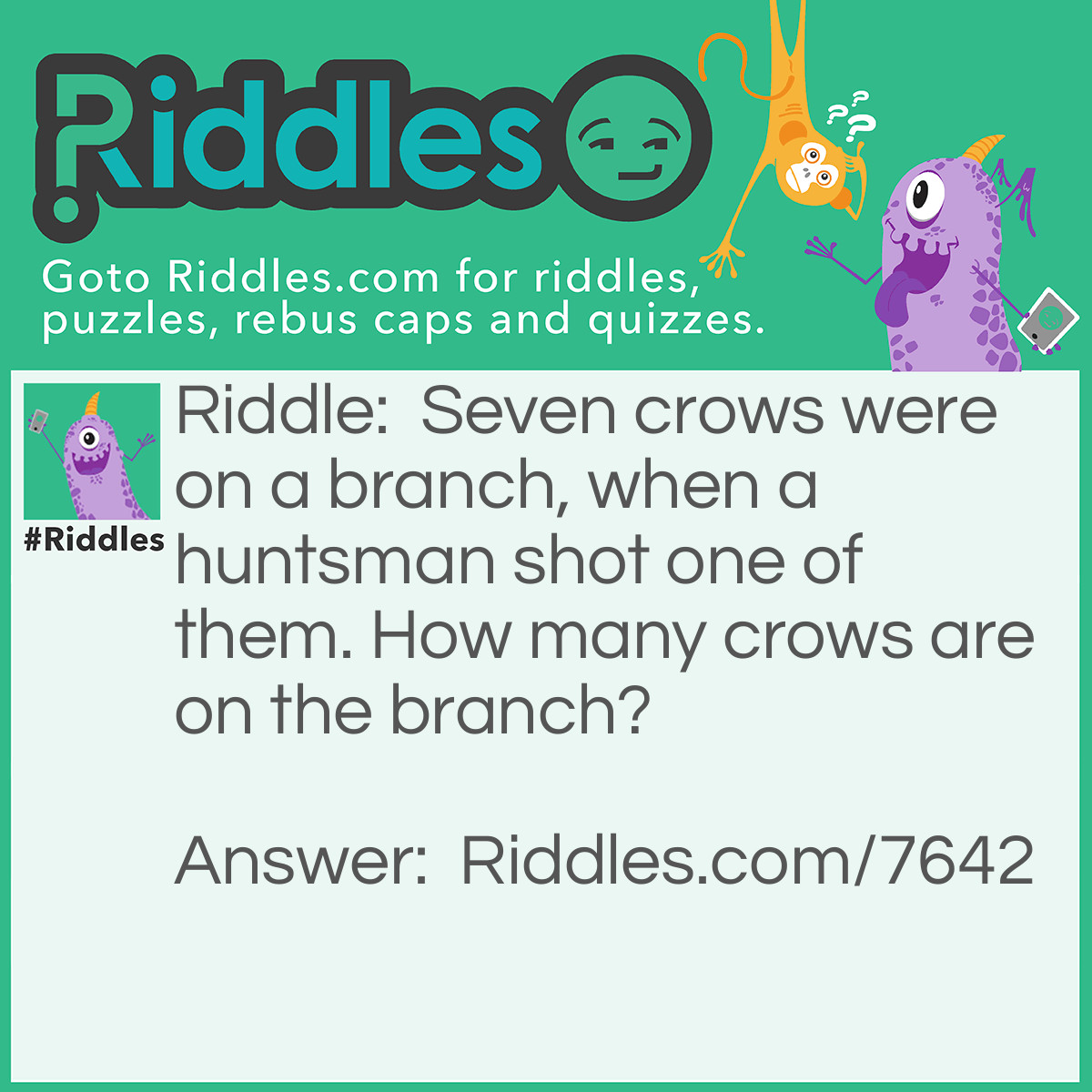 Riddle: Seven crows were on a branch, when a huntsman shot one of them. How many crows are on the branch? Answer: None. The crows must have flown away because of the gunshot.