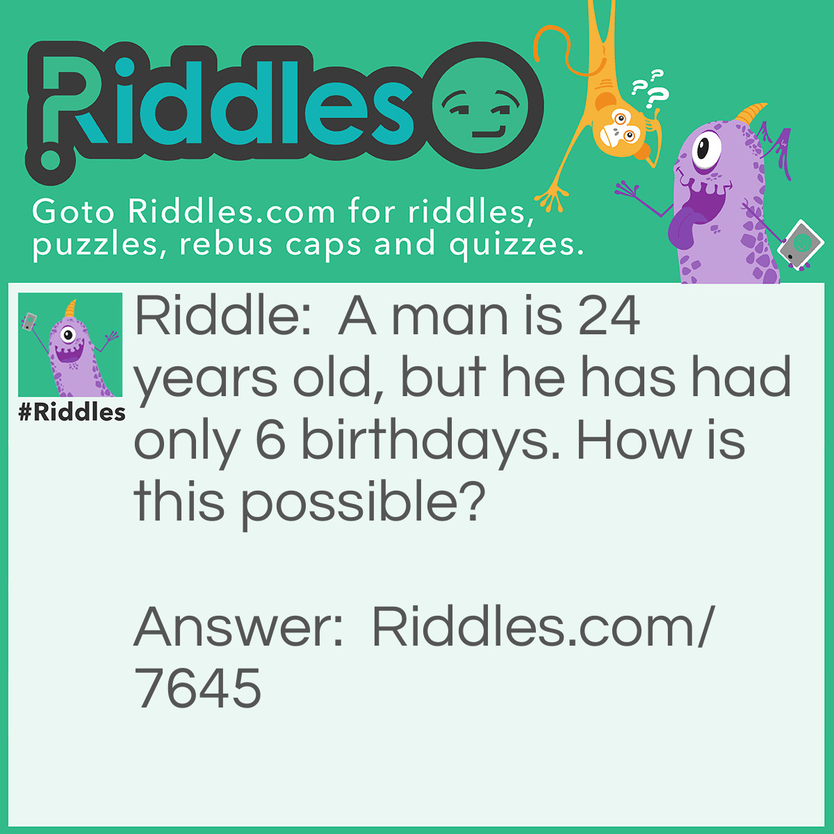 Riddle: A man is 24 years old, but he has had only 6 birthdays. How is this possible? Answer: He was born on February 29th.