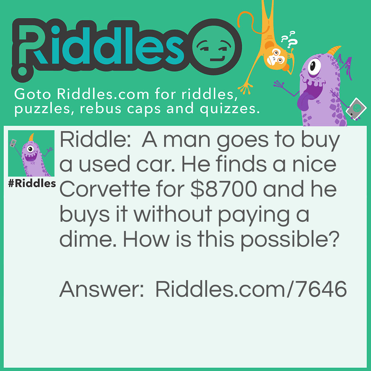 Riddle: A man goes to buy a used car. He finds a nice Corvette for $8700 and he buys it without paying a dime. How is this possible? Answer: He didn’t pay a dime, he payed $8700.
