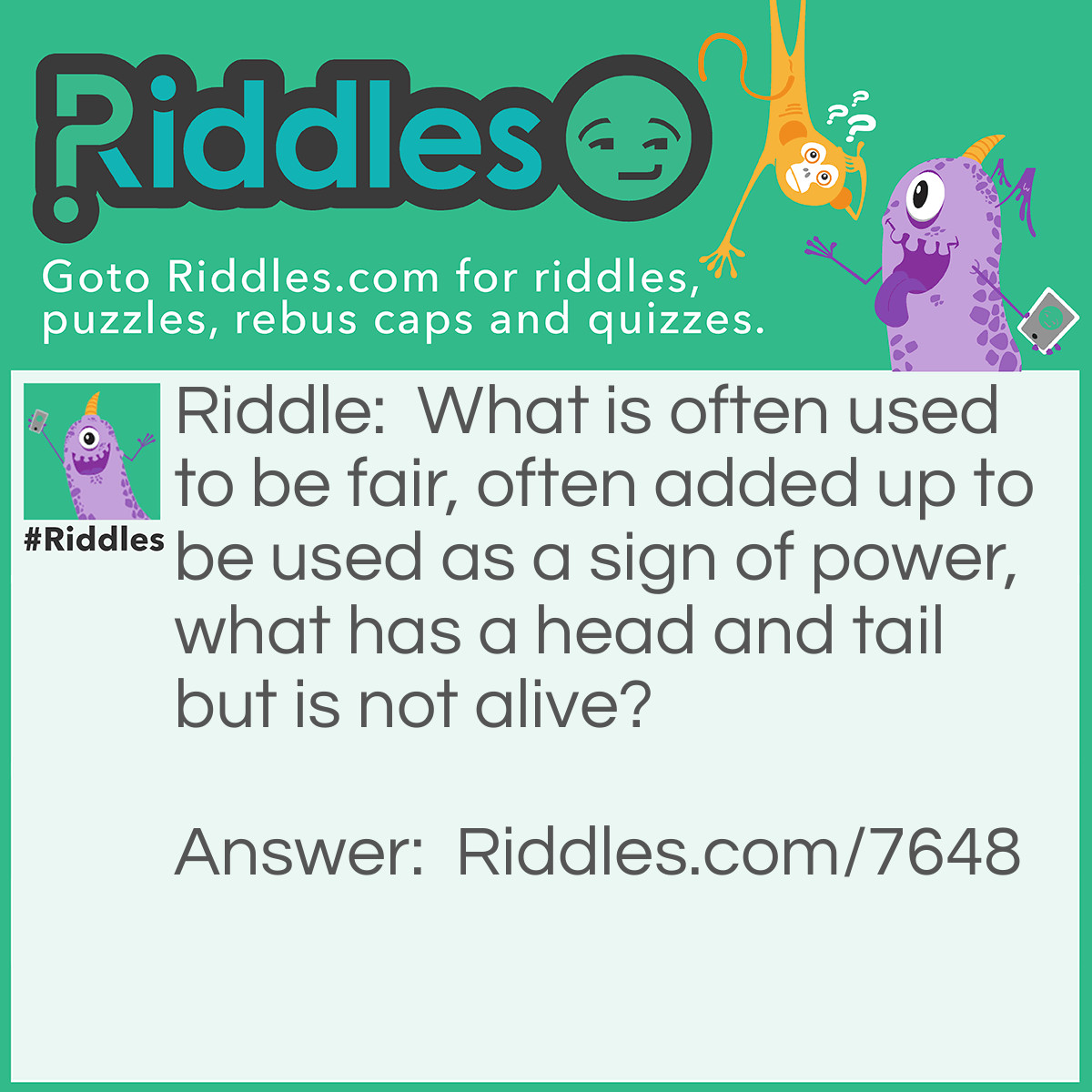 Riddle: What is often used to be fair, often added up to be used as a sign of power, what has a head and tail but is not alive? Answer: A coin.