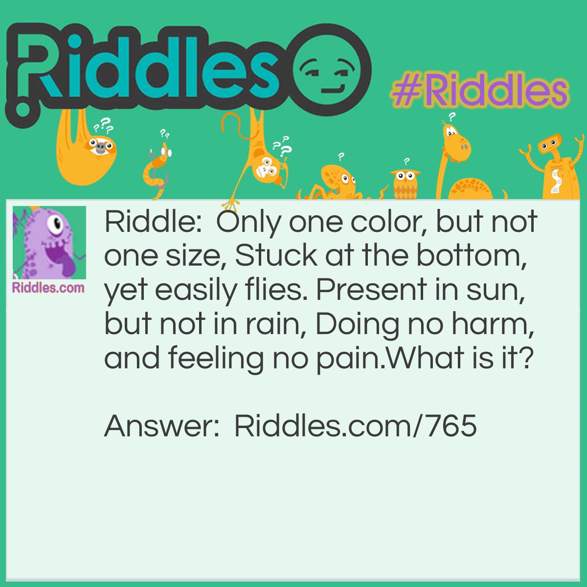 Riddle: Only one color, but not one size, Stuck at the bottom, yet easily flies. Present in sun, but not in rain, Doing no harm, and feeling no pain.
What is it? Answer: It is a shadow!