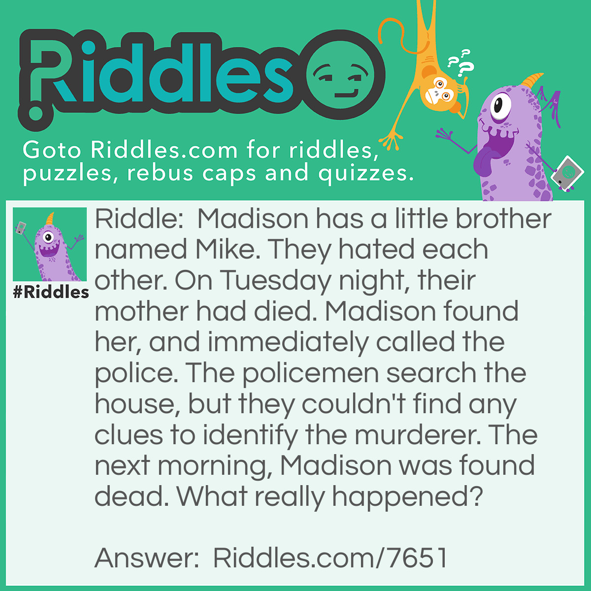 Riddle: Madison has a little brother named Mike. They hated each other. On Tuesday night, their mother had died. Madison found her, and immediately called the police. The policemen search the house, but they couldn't find any clues to identify the murderer. The next morning, Madison was found dead. What really happened? Answer: Madison found out that Mike was the murderer, and tried to call the police on him. Mike killed her before she could get a chance to call the police.