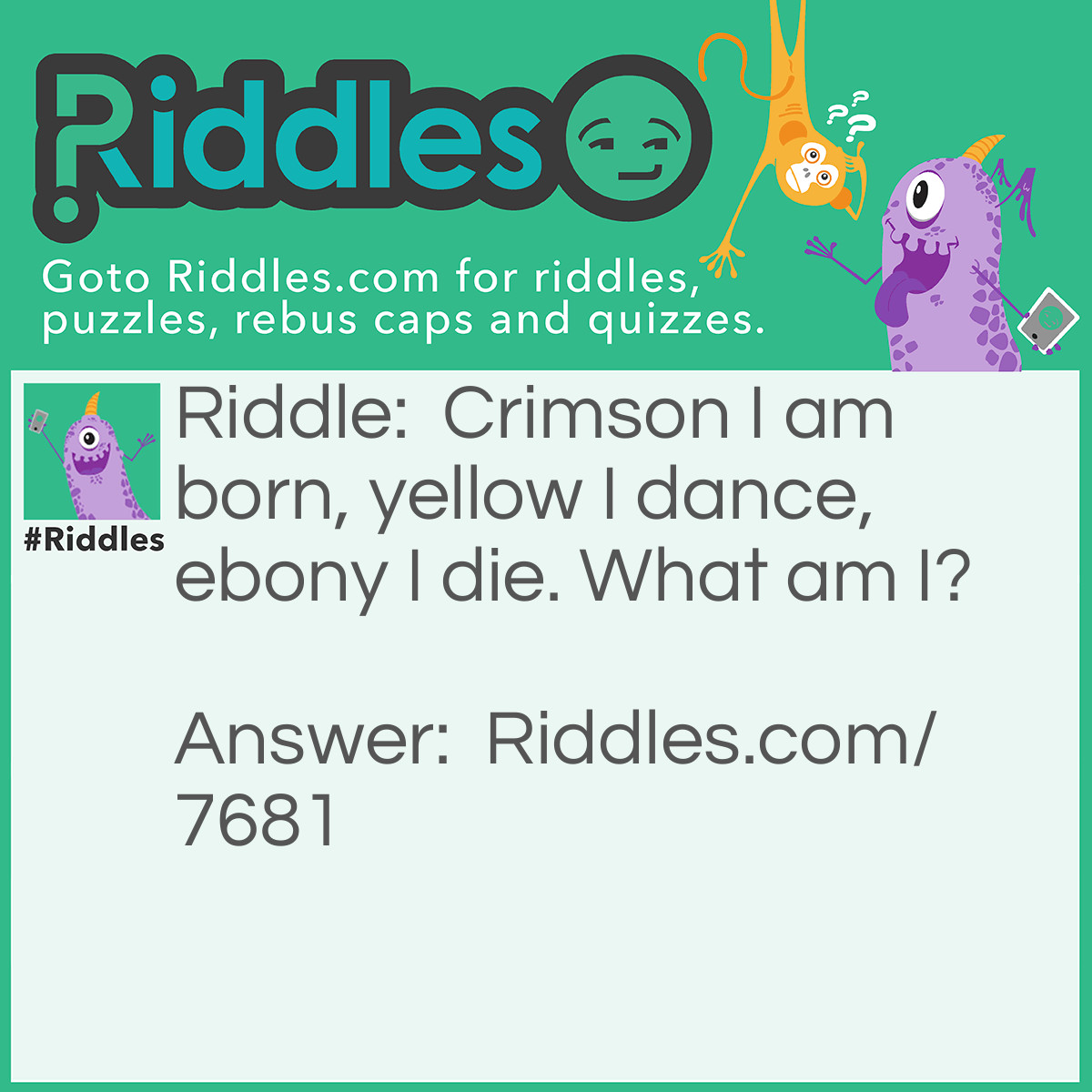 Riddle: Crimson I am born, yellow I dance, ebony I die. What am I? Answer: Fire.